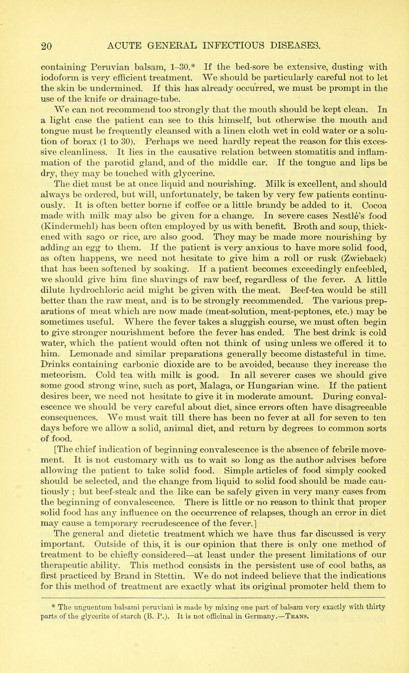 containing Peruvian balsam, 1-30.* If the bed-sore be extensive, dusting with iodoform is very efficient treatment. We should be particularly careful not to let the skin be undermined. If this has already occurred, we must be prompt in the use of the knife or drainage-tube. We can not recommend too strongly that the mouth should be kept clean. In a light case the patient can see to this himself, but otherwise the mouth and tongue must be frequently cleansed with a linen cloth wet in cold water or a solu- tion of borax (1 to 30). Perhaps we need hardly repeat the reason for this exces- sive cleanliness. It lies in the causative relation between stomatitis and inflam- mation of the parotid gland, and of the middle ear. If the tongue and lips be dry, they may be touched with glycerine. The diet must be at once liquid and nourishing. Milk is excellent, and should always be ordered, but will, unfortunately, be taken by very few patients continu- ously. It is often better borne if coffee or a little brandy be added to it. Cocoa made with milk may also be given for a change. In severe cases Nestle's food (Kindermehl) has been often employed by us with benefit. Broth and soup, thick- ened with sago or rice, are also good. They may be made more nourishing by adding an egg to them. If the patient is very anxious to have more solid food, as often happens, we need not hesitate to give him a roll or rusk (Zwieback) that has been softened by soaking. If a patient becomes exceedingly enfeebled, we should give him fine shavings of raw beef, regardless of the fever. A little dilute hydrochloric acid might be given with the meat. Beef-tea would be still better than the raw meat, and is to be strongly recommended. The various prep- arations of meat which are now made (meat-solution, meat-peptones, etc.) may be sometimes useful. Where the fever takes a sluggish course, we must often begin to give stronger nourishment before the fever has ended. The best drink is cold water, which the patient would often not think of using unless we offered it to him. Lemonade and similar preparations generally become distasteful in time. Brinks containing carbonic dioxide are to be avoided, because they increase tbe meteorism. Cold tea with milk is good. In all severer cases we should give some good strong wine, such as port, Malaga, or Hungarian wine. If the patient desires beer, we need not hesitate to give it in moderate amount. Buring conval- escence we should be very careful about diet, since errors often have disagreeable consequences. We must wait till there has been no fever at all for seven to ten days before we allow a solid, animal diet, and return by degrees to common sorts of food. [The chief indication of beginning convalescence is the absence of febrile move- ment. It is not customary with us to wait so long as the author advises before allowing the patient to take solid food. Simple articles of food simply cooked should be selected, and the change from liquid to solid food should be made cau- tiously ; but beef-steak and the like can be safely given in very many cases from the beginning of convalescence. There is little or no reason to think that proper solid food has any influence on the occurrence of relapses, though an error in diet may cause a temporary recrudescence of the fever.] The general and dietetic treatment which we have thus far discussed is very important. Outside of this, it is our opinion that there is only one method of treatment to be chiefly considered—at least under the present limitations of our therapeutic ability. This method consists in the persistent use of cool baths, as first practiced by Brand in Stettin. We do not indeed believe that the indications for this method of treatment are exactly what its original promoter held them to * The unguentum balsami peruviani is made by mixing one part of balsam very exactly with thirty parts of the glycerite of starch (B. P.). It is not officinal in Germany.—Trans.
