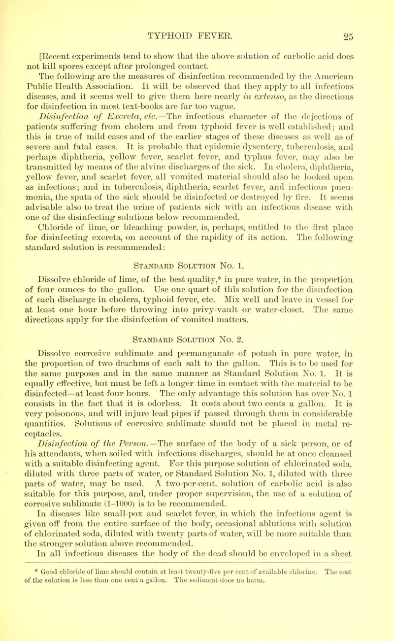 [Recent experiments tend to show that the above solution of carbolic acid does not kill spores except after prolonged contact. The following1 are the measures of disinfection recommended by the American Public Health Association. It will be observed that they apply to all infectious diseases, and it seems well to give them here nearly in extenso, as the directions for disinfection in most text-books are far too vague. Disinfection of Excreta, etc.—The infectious character of the dejections of patients suffering from cholera and from typhoid fever is well established; and this is true of mild cases and of the earlier stages of these diseases as well as of severe and fatal cases. It is probable that epidemic dysentery, tuberculosis, and perhaps diphtheria, yellow fever, scarlet fever, and typhus fever, may also be transmitted by means of the alvine discharges of the sick. In cholera, diphtheria, yellow fever, and scarlet fever, all vomited material should also be looked upon as infectious; and in tuberculosis, diphtheria, scarlet fever, and infectious pneu- monia, the sputa of the sick should be disinfected or destroyed by fire. It seems advisable also to treat the urine of patients sick with an infectious disease with one of the disinfecting solutions below recommended. Chloride of lime, or bleaching powder, is, perhaps, entitled to the first place for disinfecting excreta, on account of the rapidity of its action. The following standard solution is recommended: Standard Solution No. 1. Dissolve chloride of lime, of the best quality,* in pure water, in the proportion of four ounces to the gallon. Use one quart of this solution for the disinfection of each discharge in cholera, typhoid fever, etc. Mix well and leave in vessel for at least one hour before throwing into privy-vault or water-closet. The same directions apply for the disinfection of vomited matters. Standard Solution No. 2. Dissolve corrosive sublimate and permanganate of potash in pure water, in the proportion of two drachms of each salt to the gallon. This is to be used for the same purposes and in the same manner as Standard Solution No. 1. It is equally effective, but must be left a longer time in contact with the material to be disinfected—at least four hours. The only advantage this solution has over No. 1 consists in the fact that it is odorless. It costs about two cents a gallon. It is very poisonous, and will injure lead pipes if passed through them in considerable quantities. Solutions of corrosive sublimate should not be placed in metal re- ceptacles. Disinfection of the Person.—The surface of the body of a sick person, or of his attendants, when soiled with infectious discharges, should be at once cleansed with a suitable disinfecting agent. For this purpose solution of chlorinated soda, diluted with three parts of water, or Standard Solution No. 1, diluted with three parts of water, may be used. A two-per-cent. solution of carbolic acid is also suitable for this purpose, and, under proper supervision, the use of a solution of corrosive sublimate (1-1000) is to be recommended. In diseases like small-pox and scarlet fever, in which the infectious agent is given off from the entire surface of the body, occasional ablutions with solution of chlorinated soda, diluted with twenty parts of water, will be more suitable than the stronger solution above recommended. In all infectious diseases the body of the dead should be enveloped in a sheet * Good chloride of lime should contain at least twenty-five per cent of available chlorine. The cost of the solution is less than one cent a gallon. The sediment does no harm.