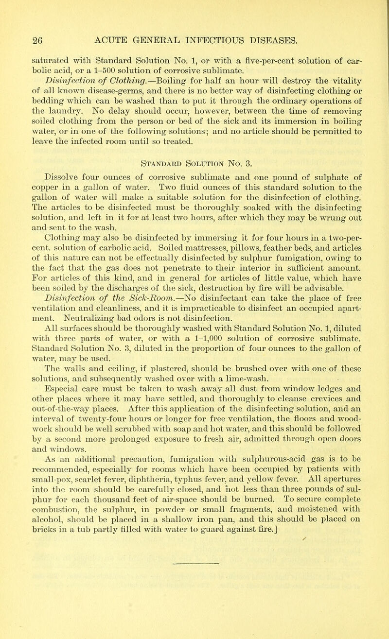 saturated with Standard Solution No. 1, or with a five-per-cent solution of car- bolic acid, or a 1-500 solution of corrosive sublimate. Disinfection of Clothing.—Boiling1 for half an hour will destroy the vitality of all known disease-germs, and there is no better way of disinfecting clothing or bedding which can be washed than to put it through the ordinary operations of the laundry. No delay should occur, however, between the time of removing soiled clothing from the person or bed of the sick and its immersion in boiling water, or in one of the following solutions; and no article should be permitted to leave the infected room until so treated. Standard Solution No. 3. Dissolve four ounces of corrosive sublimate and one pound of sulphate of copper in a gallon of water. Two fluid ounces of this standard solution to the gallon of water will make a suitable solution for the disinfection of clothing. The articles to be disinfected must be thoroughly soaked with the disinfecting solution, and left in it for at least two hours, after which they may be wrung out and sent to the wash. Clothing may also be disinfected by immersing it for four hours in a two-per- cent, solution of carbolic acid. Soiled mattresses, pillows, feather beds, and articles of this nature can not be effectually disinfected by sulphur fumigation, owing to the fact that the gas does not penetrate to their interior in sufficient amount. For articles of this kind, and in general for articles of little value, which have been soiled by the discharges of the sick, destruction by fire will be advisable. Disinfection of the Sick-Room.—No disinfectant can take the place of free ventilation and cleanliness, and it is impracticable to disinfect an occupied apart- ment. Neutralizing bad odors is not disinfection. All surfaces should be thoroughly washed with Standard Solution No. 1, diluted with three parts of water, or with a 1-1,000 solution of corrosive sublimate. Standard Solution No. 3, diluted in the proportion of four ounces to the gallon of water, may be used. The walls and ceiling, if plastered, should be brushed over with one of these solutions, and subsequently washed over with a lime-wash. Especial care must be taken to wash away all dust from window ledges and other places where it may have settled, and thoroughly to cleanse crevices and out-of-the-way places. After this application of the disinfecting solution, and an interval of twenty-four hours or longer for free ventilation, the floors and wood- work should be well scrubbed with soap and hot water, and this should be followed by a second more prolonged exposure to fresh air, admitted through open doors and windows. As an additional precaution, fumigation with sulphurous-acid gas is to be recommended, especially for rooms which have been occupied by patients with small-pox, scarlet fever, diphtheria, typhus fever, and yellow fever. All apertures into the room should be carefully closed, and hot less than three pounds of sul- phur for each thousand feet of air-space should be burned. To secure complete combustion, the sulphur, in powder or small fragments, and moistened with alcohol, should be placed in a shallow iron pan, and this should be placed on bricks in a tub partly filled with water to guard against fire.]