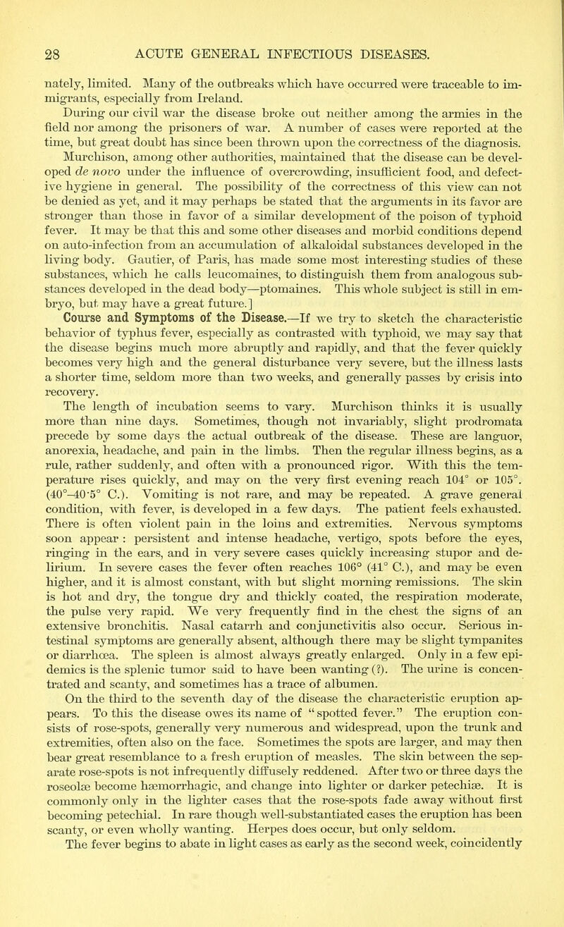 nately, limited. Many of the outbreaks which, have occurred were traceable to im- migrants, especially from Ireland. During our civil war the disease broke out neither among the armies in the field nor among the prisoners of war. A number of cases were reported at the time, but great doubt has since been thrown upon the correctness of the diagnosis. Murchison, among other authorities, maintained that the disease can be devel- oped de novo under the influence of overcrowding, insufficient food, and defect- ive hygiene in general. The possibility of the correctness of this view can not be denied as yet, and it may perhaps be stated that the arguments in its favor are stronger than those in favor of a similar development of the poison of typhoid fever. It may be that this and some other diseases and morbid conditions depend on auto-infection from an accumulation of alkaloidal substances developed in the living body. Gautier, of Paris, has made some most interesting studies of these substances, which he calls leucomaines, to distinguish them from analogous sub- stances developed in the dead body—ptomaines. This whole subject is still in em- bryo, but may have a great future.] Course and Symptoms of the Disease.—If we try to sketch the characteristic behavior of typhus fever, especially as contrasted with typhoid, we may say that the disease begins much more abruptly and rapidly, and that the fever quickly becomes very high and the general disturbance very severe, but the illness lasts a shorter time, seldom more than two weeks, and generally passes by crisis into recovery. The length of incubation seems to vary. Murchison thinks it is usually more than nine days. Sometimes, though not invariably, slight prodromata precede by some days the actual outbreak of the disease. These are languor, anorexia, headache, and pain in the limbs. Then the regular illness begins, as a rule, rather suddenly, and often with a pronounced rigor. With this the tem- perature rises quickly, and may on the very first evening reach 104° or 105°. (40°-405° C). Vomiting is not rare, and may be repeated. A grave general condition, with fever, is developed in a few days. The patient feels exhausted. There is often violent pain in the loins and extremities. Nervous symptoms soon appear : persistent and intense headache, vertigo, spots before the eyes, ringing in the ears, and in very severe cases quickly increasing stupor and de- lirium. In severe cases the fever often reaches 106° (41° C), and may be even higher, and it is almost constant, with but slight morning remissions. The skin is hot and dry, the tongue dry and thickly coated, the respiration moderate, the pulse very rapid. We very frequently find in the chest the signs of an extensive bronchitis. Nasal catarrh and conjunctivitis also occur. Serious in- testinal symptoms are generally absent, although there may be slight tympanites or diarrhoea. The spleen is almost always greatly enlarged. Only in a few epi- demics is the splenic tumor said to have been wanting (?). The urine is concen- trated and scanty, and sometimes has a trace of albumen. On the third to the seventh day of the disease the characteristic eruption ap- pears. To this the disease owes its name of spotted fever. The eruption con- sists of rose-spots, generally very numerous and widespread, upon the trunk and extremities, often also on the face. Sometimes the spots are larger, and may then bear great resemblance to a fresh eruption of measles. The skin between the sep- arate rose-spots is not infrequently diffusely reddened. After two or three days the roseolas become hsemorrhagic, and change into lighter or darker petechias. It is commonly only in the lighter cases that the rose-spots fade away without first becoming petechial. In rare though well-substantiated cases the eruption has been scanty, or even wholly wanting. Herpes does occur, but only seldom. The fever begins to abate in light cases as early as the second week, coincidently