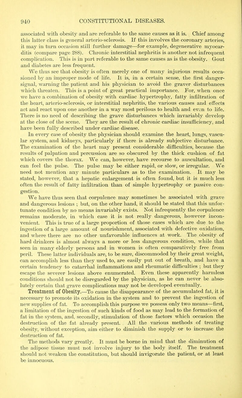 associated with obesity and are referable to tbe same causes as it is. Chief among this latter class is general arterio-sclerosis. If this involves the coronary arteries, it may in turn occasion still further damage—for example, degenerative myocar- ditis (compare page 288). Chronic interstitial nephritis is another not infrequent complication. This is in part referable to the same causes as is the obesity. Gout and diabetes are less frequent. We thus see that obesity is often merely one of many injurious results occa- sioned by an improper mode of life. It is, in a certain sense, the first danger- signal, warning the patient and his physician to avoid the graver disturbances which threaten. This is a point of great practical importance. For, when once we have a combination of obesity with cardiac hypertrophy, fatty infiltration of the beart, arterio-sclerosis, or interstitial nephritis, the various causes and effects act and react upon one another in a way most perilous to health and even to life. There is no need of describing the grave disturbances which invariably develop at the close of the scene. They are the result of chronic cardiac insufficiency, and have been fully described under cardiac disease. In every case of obesity the physician should examine the heart, lungs, vascu- lar system, and kidneys, particularly if there is already subjective disturbance. The examination of the heart may present considerable difficulties, because the results of palpation and percussion are so obscured by the thick cushion of fat which covers the thorax. We can, however, have recourse to auscultation, and can feel the pulse. The pulse may be either rapid, or slow, or irregular. We need not mention any minute particulars as to the examination. It may be stated, however, that a hepatic enlargement is often found, but it is much less often the result of fatty infiltration than of simple hypertrophy or passive con- gestion. We have thus seen that corpulence may sometimes be associated with grave and dangerous lesions ; but, on the other hand, it should be stated that this unfor- tunate condition by no means invariably exists. Not infrequently the corpulence remains moderate, in which case it is not really dangerous, however incon- venient. This is true of a large proportion of those cases which are due to the ingestion of a large amount of nourishment, associated with defective oxidation, and where there are no other unfavorable influences at work. The obesity of hard drinkers is almost always a more or less dangerous condition, while that seen in many elderly persons and in women is often comparatively free from peril. These latter individuals are, to be sure, discommoded by their great weight, can accomplish less than they used to, are easily put out of breath, and have a certain tendency to catarrhal inflammations and rheumatic difficulties ; but they escape the severer lesions above enumerated. Even these apparently harmless conditions should not be disregarded by the physician, as he can never be abso- lutely certain that grave complications may not be developed eventually. Treatment of Obesity.—To cause the disappearance of the accumulated fat, it is necessary to promote its oxidation in the system and to prevent the ingestion of new supplies of fat. To accomplish this purpose we possess only two means—first, a limitation of the ingestion of such kinds of food as may lead to the formation of fat in the system, and, secondly, stimulation of those factors which occasion the destruction of the fat already present. All the various methods of treating obesity, without exception, aim either to diminish the supply or to increase the destruction of fat. The methods vary greatly. It must be borne in mind that the diminution of the adipose tissue must not involve injury to the body itself. The treatment should not weaken the constitution, but should invigorate the patient, or at least be innocuous.
