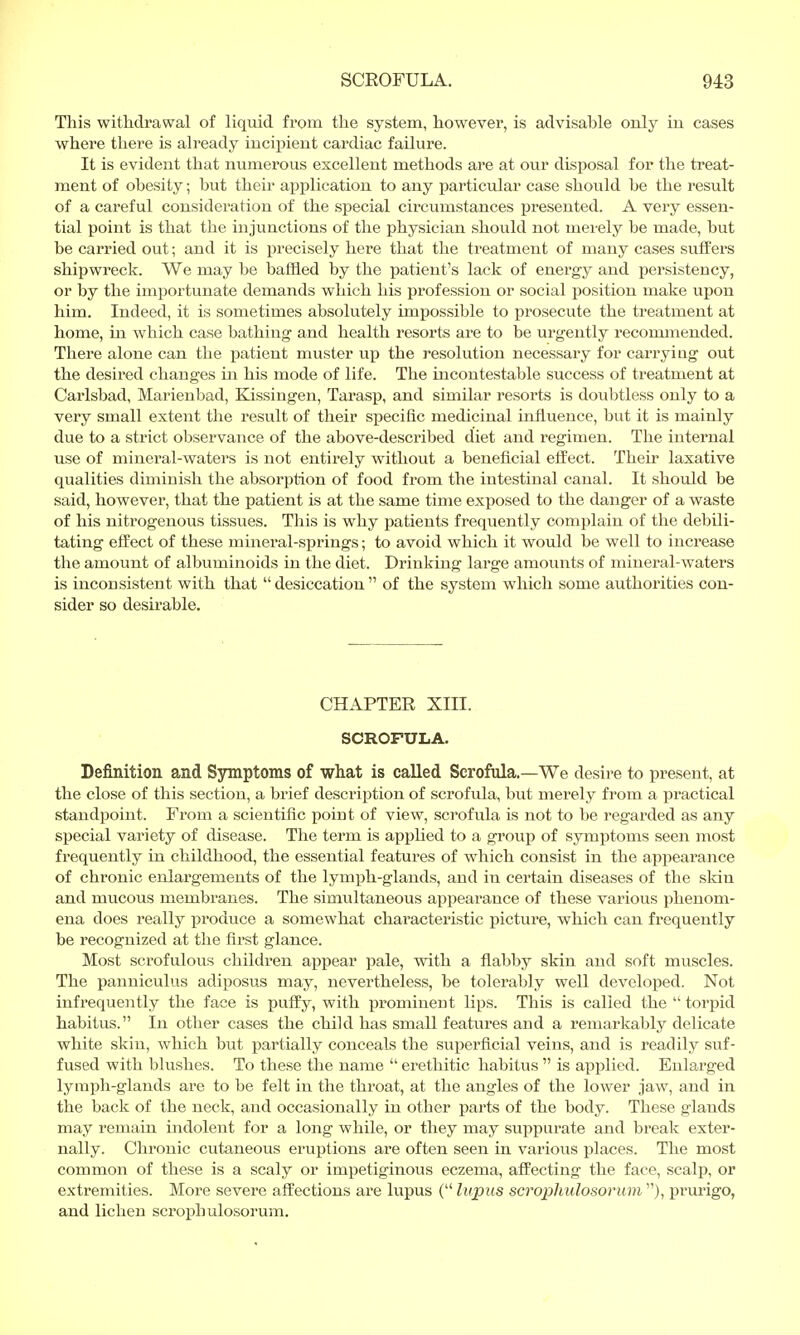 This withdrawal of liquid from the system, however, is advisable only in cases where there is already incipient cardiac failure. It is evident that numerous excellent methods are at our disposal for the treat- ment of obesity; but their application to any particular case should be the result of a careful consideration of the special circumstances presented. A very essen- tial point is that the injunctions of the physician should not merely be made, but be carried out; and it is precisely here that the treatment of many cases suffers shipwreck. We may be baffled by the patient's lack of energy and persistency, or by the importunate demands which his profession or social position make upon him. Indeed, it is sometimes absolutely impossible to prosecute the treatment at home, in which case bathing and health resorts are to be urgently recommended. There alone can the patient muster up the resolution necessary for carrying out the desired changes in his mode of life. The incontestable success of treatment at Carlsbad, Marienbad, Kissingen, Tarasp, and similar resorts is doubtless only to a very small extent the result of their specific medicinal influence, but it is mainly due to a strict observance of the above-described diet and regimen. The internal use of mineral-waters is not entirely without a beneficial effect. Their laxative qualities diminish the absorption of food from the intestinal canal. It should be said, however, that the patient is at the same time exposed to the danger of a waste of his nitrogenous tissues. This is why patients frequently complain of the debili- tating effect of these mineral-springs; to avoid which it would be well to increase the amount of albuminoids in the diet. Drinking large amounts of mineral-waters is inconsistent with that desiccation of the system which some authorities con- sider so desirable. CHAPTER XIII. SCROFULA. Definition and Symptoms of what is called Scrofula.—We desire to present, at the close of this section, a brief description of scrofula, but merely from a practical standpoint. From a scientific point of view, scrofida is not to be regarded as any special variety of disease. The term is applied to a group of symptoms seen most frequently in childhood, the essential features of which consist in the appearance of chronic enlargements of the lymph-glands, and in certain diseases of the skin and mucous membranes. The simultaneous appearance of these various phenom- ena does really produce a somewhat characteristic picture, which can frequently be recognized at the first glance. Most scrofulous children appear pale, with a flabby skin and soft muscles. The panniculus adiposus may, nevertheless, be tolerably well developed. Not infrequently the face is puffy, with prominent lips. This is called the  torpid habitus. In other cases the child has small features and a remarkably delicate white skin, which but partially conceals the superficial veins, and is readily suf- fused with blushes. To these the name  erethitic habitus  is applied. Enlarged lymph-glands are to be felt in the throat, at the angles of the lower jaw, and in the back of the neck, and occasionally in other parts of the body. These glands may remain indolent for a long while, or they may suppurate and break exter- nally. Chronic cutaneous eruptions are often seen in various places. The most common of these is a scaly or impetiginous eczema, affecting the face, scalp, or extremities. More severe affections are lupus ( lupus scroplmlosorum ), pi'urigo, and lichen scrophulosorum.