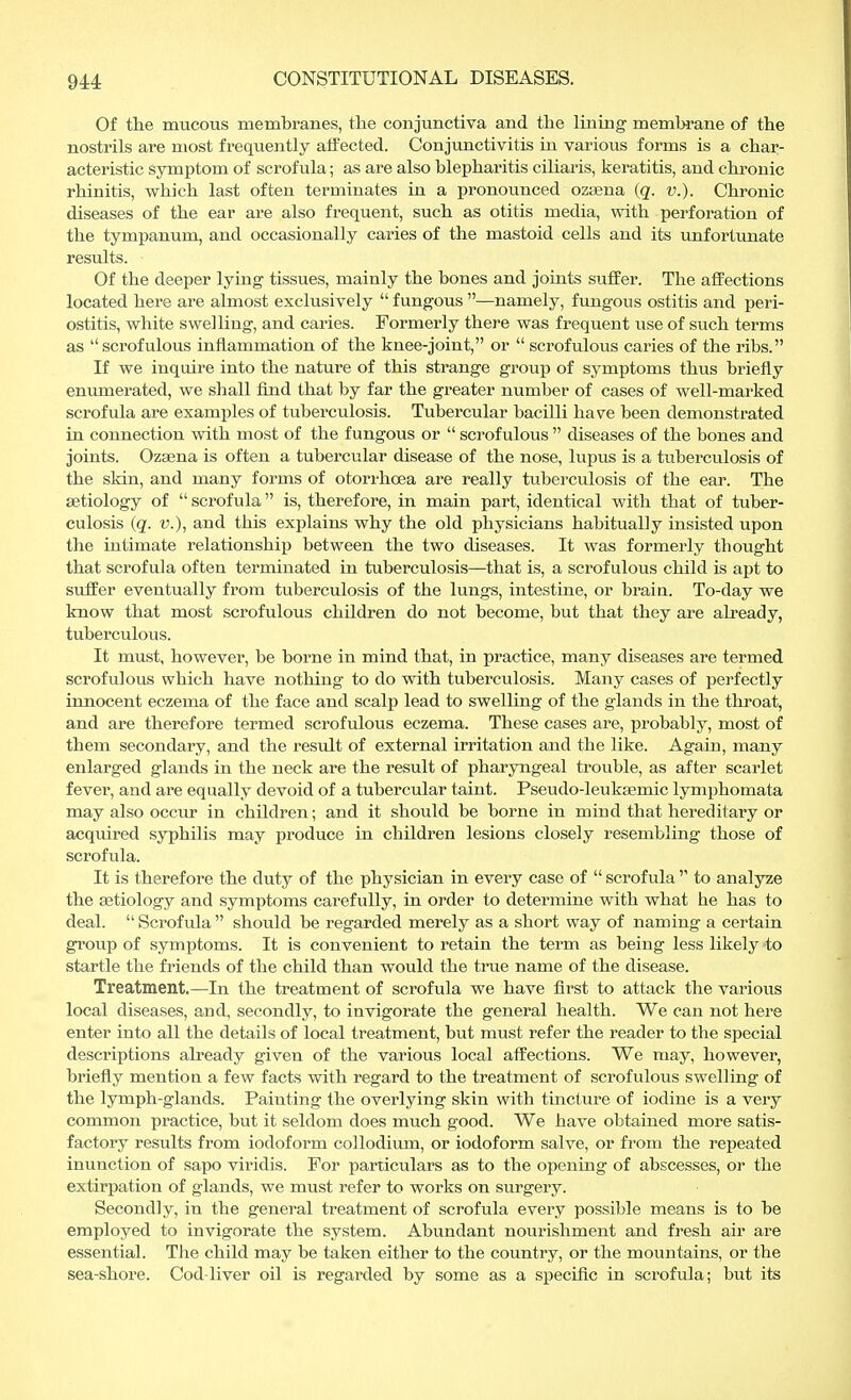 Of the mucous membranes, the conjunctiva and the lining membrane of the nostrils are most frequently affected. Conjunctivitis in various forms is a char- acteristic symptom of scrofula; as are also blepharitis ciliaris, keratitis, and chronic rhinitis, which last often terminates in a pronounced ozasna (q. v.). Chronic diseases of the ear are also frequent, such as otitis media, with perforation of the tympanum, and occasionally caries of the mastoid cells and its unfortunate results. Of the deeper lying tissues, mainly the bones and joints suffer. The affections located here are almost exclusively  fungous —namely, fungous ostitis and peri- ostitis, white swelling, and caries. Formerly there was frequent use of such terms as scrofulous inflammation of the knee-joint, or  scrofulous caries of the ribs. If we inquire into the nature of this strange group of symptoms thus briefly enumerated, we shall find that by far the greater number of cases of well-marked scrofula are examples of tuberculosis. Tubercular bacilli have been demonstrated in connection with most of the fungous or  scrofulous  diseases of the bones and joints. Ozaena is often a tubercular disease of the nose, lupus is a tuberculosis of the skin, and many forms of otorrhcea are really tuberculosis of the ear. The aetiology of  scrofula is, therefore, in main part, identical with that of tuber- culosis (q. v.), and this explains why the old physicians habitually insisted upon the intimate relationship between the two diseases. It was formerly thought that scrofula often terminated in tuberculosis—that is, a scrofulous child is apt to suffer eventually from tuberculosis of the lungs, intestine, or brain. To-day we know that most scrofulous children do not become, but that they are already, tuberculous. It must, however, be borne in mind that, in practice, many diseases are termed scrofulous which have nothing to do with tuberculosis. Many cases of perfectly innocent eczema of the face and scalp lead to swelling of the glands in the throat, and are therefore termed scrofulous eczema. These cases are, probably, most of them secondary, and the result of external irritation and the like. Again, many enlarged glands in the neck are the result of pharyngeal trouble, as after scarlet fever, and are equally devoid of a tubercular taint. Pseudo-leukaemic lymphomata may also occur in children; and it should be borne in mind that hereditary or acquired syphilis may produce in children lesions closely resembling those of scrofula. It is therefore the duty of the physician in every case of  scrofula  to analyze the aetiology and symptoms carefully, in order to determine with what he has to deal.  Scrofula  should be regarded merely as a short way of naming a certain group of symptoms. It is convenient to retain the term as being less likely to startle the friends of the child than would the true name of the disease. Treatment.—In the treatment of scrofula we have first to attack the various local diseases, and, secondly, to invigorate the general health. We can not here enter into all the details of local treatment, but must refer the reader to the special descriptions already given of the various local affections. We may, however, briefly mention a few facts with regard to the treatment of scrofulous swelling of the lymph-glands. Painting the overlying skin with tincture of iodine is a very common practice, but it seldom does much good. We have obtained more satis- factory results from iodoform collodium, or iodoform salve, or from the repeated inunction of sapo viridis. For particulars as to the opening of abscesses, or the extirpation of glands, we must refer to works on surgery. Secondly, in the general treatment of scrofula every possible means is to be employed to invigorate the system. Abundant nourishment and fresh air are essential. The child may be taken either to the country, or the mountains, or the sea-shore. Cod-liver oil is regarded by some as a specific in scrofula; but its