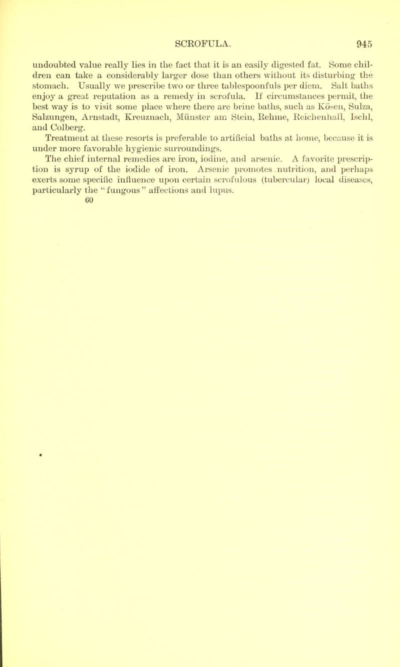 undoubted value really lies in the fact that it is an easily digested fat. Some chil- dren can take a considerably larger dose than others without its disturbing the stomach. Usually we prescribe two or three tablespoonfuls per diem. Salt baths enjoy a great reputation as a remedy in scrofula. If circumstances permit, the best way is to visit some place where there are brine baths, such as Kösen, Sulza, Salzungen, Arnstadt, Kreuznach, Münster am Stein, Rehme, Reichenhall, Ischl, and Colberg. Treatment at these resorts is preferable to artificial baths at home, because it is under more favorable hygienic surroundings. The chief internal remedies are iron, iodine, and arsenic. A favorite prescrip- tion is syrup of the iodide of iron. Arsenic promotes. nutrition, and perhaps exerts some specific influence upon certain scrofulous (tubercular) local diseases, particularly the  fungous  affections and lupus. CO