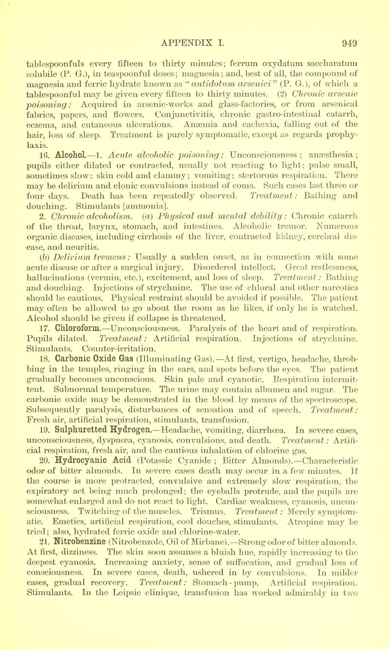 tablespoonfuls every fifteen to thirty minutes; ferrum oxydatum saccharatum solubile (P. G.), in teaspoonful doses; magnesia; and, best of all, the compound of magnesia and ferric hydrate known as antidotum arsenici (P. G.), of which a tablespoonful may be given every fifteen to thirty minutes. (2) Chronic arsenic poisoning: Acquired in arsenic-works and glass-factories, or from arsenical fabrics, papers, and flowers. Conjunctivitis, chronic gastro-intestinal catarrh, eczema, and cutaneous ulcerations. Anagmia and cachexia, falling out of the hair, loss of sleep. Treatment is purely symptomatic, except as regards prophy- laxis. 16. Alcohol.—1. Acute alcoholic poisoning: Unconsciousness ; anaesthesia ; pupils either dilated or contracted, usually not reacting to light; pulse small, sometimes slow: skin cold and clammy; vomiting; stertorous respiration. There may be delirium and clonic convulsions instead of coma. Such cases last three or four days. Death has been repeatedly observed. Treatment: Bathing and douching. Stimulants [ammonia]. 2. Chronic alcoholism, (a) Physical and mental debility: Chronic catarrh of the throat, larynx, stomach, and intestines. Alcoholic tremor. Numerous organic diseases, including cirrhosis of the liver, contracted kidney, cerebral dis- ease, and neuritis. (&) Delirium tremens: Usually a sudden onset, as in connection with some acute disease or after a surgical injury. Disordered intellect. Great restlessness, hallucinations (vermin, etc.), excitement, and loss of sleep. Treatment: Bathing and douching. Injections of strychnine. The use of chloral and other narcotics should be cautious. Physical restraint should be avoided if possible. The patient may often be allowed to go about the room as he likes, if only he is watched. Alcohol should be given if collapse is threatened. 17. Chloroform.—Unconsciousness. Paralysis of the heart and of respiration. Pupils dilated. Treatment: Artificial respiration. Injections of strychnine. Stimulants. Counter-irritation. 18. Carbonic Oxide Gas (Illuminating Gas).—At first, vertigo, headache, throb- bing in the temples, ringing in the ears, and spots before the eyes. The patient gradually becomes unconscious. Skin pale and cyanotic. Respiration intermit- tent. Subnormal temperature. The urine may contain albumen and sugar. The carbonic oxide may be demonstrated in the blood by means of the spectroscope. Subsequently paralysis, disturbances of sensation and of speech. Treatment: Fresh air, artificial respiration, stimulants, transfusion. 19. Sulphuretted Hydrogen.—Headache, vomiting, diarrhoea. In severe cases, unconsciousness, dyspnoea, cyanosis, convulsions, and death. Treatment: Artifi- cial respiration, fresh air, and the cautious inhalation of chlorine gas. 20. Hydrocyanic Acid (Potassic Cyanide ; Bitter Almonds).—Characteristic odor of bitter almonds. In severe cases death may occur in a few minutes. If the course is more protracted, convulsive and extremely slow respiration, the expiratory act being much prolonged; the eyeballs protrude, and the pupils are somewhat enlarged and do not react to light. Cardiac weakness, cyanosis, uncon- sciousness. Twitching of the muscles. Trismus. Treatment: Merely symptom- atic. Emetics, artificial respiration, cool douches, stimulants. Atropine may be tried; also, hydrated ferric oxide and chlorine-water. 21. Nitrobenzine (Nitrobenzole, Oil of Mirbane).— Strong odor of bitter almonds. At first, dizziness. The skin soon assumes a bluish hue, rapidly increasing to the deepest cyanosis. Increasing anxiety, sense of suffocation, and gradual loss of consciousness. In severe cases, death, ushered in by convulsions. In milder cases, gradual recovery. Treatment: Stomach - pump. Artificial respiration. Stimulants. In the Leipsic clinique, transfusion has worked admirably in two