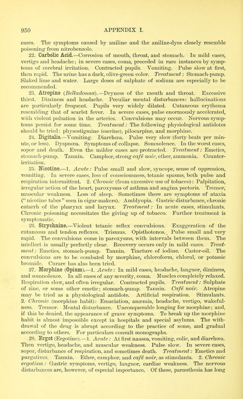 cases. The symptoms caused by aniline and the aniline-dyes closely resemble poisoning from nitrobenzole. 22. Carbolic Acid.—Corrosion of mouth, throat, and stomach. In mild cases, vertigo and headache; in severe cases, coma, preceded in rare instances by symp- toms of cerebral irritation. Contracted pupils. Vomiting. Pulse slow at first, then rapid. The urine has a dark, olive-green color. Treatment: Stomach-pump. Slaked lime and water. Large doses of sulphate of sodium are especially to be recommended. 23. Atropine (Belladonna).—Dryness of the mouth and throat. Excessive thirst. Dizziness and headache. Peculiar mental disturbances: hallucinations are particularly frequent. Pupils very widely dilated. Cutaneous erythema resembling that of scarlet fever. In severe cases, pulse enormously accelerated, with violent pulsation in the arteries. Convulsions may occur. Nervous symp- toms persist for some time. Treatment: The following physiological antidotes should be tried: physostigmine (eserine), pilocarpine, and morphine. 24. Digitalis.—Vomiting. Diarrhoea. Pulse very slow (foi'ty beats per min- ute, or less). Dyspnoea. Symptoms of collapse. Somnolence. In the worst cases, sopor and death. Even the milder cases are protracted. Treatment: Emetics, stomach-pump. Tannin. Camphor, strong cafe noir, ether, ammonia. Counter- irritation. 25. Mcotine.—1. Acute: Pulse small and slow, syncope, sense of oppression, vomiting. In severe cases, loss of consciousness, tetanic spasms, both pulse and respiration intermittent. 2. Chronic (from excessive use of tobacco): Palpitation, irregular action of the heart, paroxysms of asthma and angina pectoris. Tremor, muscular weakness. Loss of sleep. Sometimes there are symptoms of ataxia ( nicotine tabes  seen in cigar-makers). Amblyopia. Gastric disturbance, chronic catarrh of the pharynx and larynx. Treatment: In acute cases, stimulants. Chronic poisoning necessitates the giving up of tobacco. Further treatment is symptomatic. 26. Strychnine.—Violent tetanic reflex convulsions. Exaggeration of the cutaneous and tendon reflexes. Trismus. Opisthotonos., Pulse small and very rapid. The convulsions come in paroxysms, with intervals between them. The intellect is usually perfectly clear. Recovery occurs only in mild cases. Treat- ment : Emetics, stomach-pump. Tannin. Tincture of iodine. Castor-oil. The convulsions are to be combated by morphine, chloroform, chloral, or potassic bromide. Curare has also been tried. 27. Morphine (Opium).—1. Acute: In mild cases, headache, languor, dizziness, and somnolence. In all cases of any severity, coma. Muscles completely relaxed. Respiration slow, and often irregular. Contracted pupils. Treatment: Sulphate of zinc, or some other emetic; stomach-pump. Tannin. Cafe noir. Atropine may be tried as a physiological antidote. Artificial respiration. Stimulants. 2. Chronic (morphine habit): Emaciation, aneemia, headache, vertigo, wakeful- ness. Tremor. Mental disturbance. Unconquerable longing for morphine; and, if this be denied, the appearance of grave symptoms. To break up the morphine habit is almost impossible except in hospitals and special asylums. The with- drawal of the drug is abrupt according to the practice of some, and gradual according to others. For particulars consult monographs. 28. Ergot (Ergotine).—1. Acute: At first nausea, vomiting, colic, and diarrhoea. Then vertigo, headache, and muscular weakness. Pulse slow. In severe cases, sopor, disturbance of respiration, and sometimes death. Treatment: Emetics and purgatives. Tannin. Ether, camphor, and cafe noir, as stimulants. 2. Chronic ergotism: Gastric symptoms, vertigo, languor, cardiac weakness. The nervous disturbances are, however, of especial importance. Of these, parassthesia has long