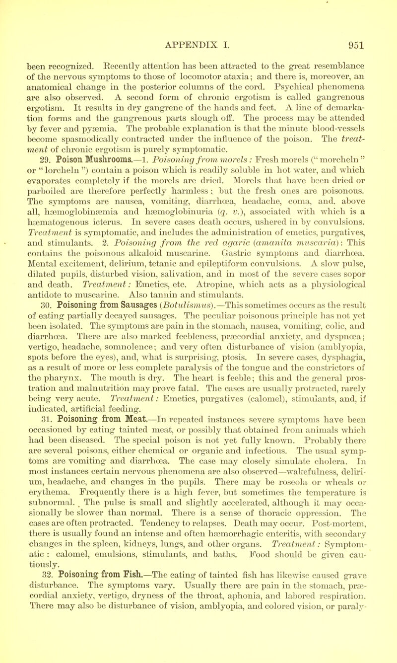 been recognized. Recently attention has been attracted to the great resemblance of the nervous symptoms to those of locomotor ataxia; and there is, moreover, an anatomical change in the posterior columns of the cord. Psychical phenomena are also observed. A second form of chronic ergotism is called gangrenous ergotism. It results in dry gangrene of the hands and feet. A line of demarka- tion forms and the gangrenous parts slough off. The process may be attended by fever and pyaemia. The probable explanation is that the minute blood-vessels become spasmodically contracted under the influence of the poison. The treat- ment of chronic ergotism is purely symptomatic. 29. Poison Mushrooms.—1. Poisoning f rom morels : Fresh morels ( morcheln  or lorcheln) contain a poison which is readily soluble in hot water, and which evaporates completely if the morels are dried. Morels that have been dried or parboiled are therefore perfectly harmless ; but the fresh ones are poisonous. The symptoms are nausea, vomiting, diarrhoea, headache, coma, and. above all, hgemoglobinsemia and haemoglobinuria (q. v.), associated with which is a hsematogenous icterus. In severe cases death occurs, ushered in by convulsions. Treatment is symptomatic, and includes the administration of emetics, purgatives, and stimulants. 2. Poisoning from the red agaric (amanita muscaria): This contains the poisonous alkaloid muscarine. Gastric symptoms and diarrhoea. Mental excitement, delirium, tetanic and epileptiform convulsions. A slow pulse, dilated pupils, disturbed vision, salivation, and in most of the severe cases sopor and death. Treatment: Emetics, etc. Atropine, which acts as a physiological antidote to muscarine. Also tannin and stimulants. 30. Poisoning from Sausages (Botulismus).—This sometimes occurs as the result of eating partially decayed sausages. The peculiar poisonous principle has not yet been isolated. The symptoms are pain in the stomach, nausea, vomiting, colic, and diarrhoea. There are also marked feebleness, precordial anxiety, and dyspnoea; vertigo, headache, somnolence; and very often disturbance of vision (amblyopia, spots before the eyes), and, what is surprising, ptosis. In severe cases, dysphagia, as a result of more or less complete paralysis of the tongue and the constrictors of the pharynx. The mouth is dry. The heart is feeble; this and the general pros- tration and malnutrition may prove fatal. The cases are usually protracted, rarely being very acute. Treatment: Emetics, purgatives (calomel), stimulants, and, if indicated, artificial feeding. 31. Poisoning from Meat.—In repeated instances severe symptoms have been occasioned by eating tainted meat, or possibly that obtained from animals which had been diseased. The special poison is not yet fully known. Probably there are several poisons, either chemical or organic and infectious. The usual symp- toms are vomiting and diarrhoea. The case may closely simulate cholera. In most instances certain nervous phenomena are also observed—wakefulness, deliri- um, headache, and changes in the pupils. There may be roseola or wheals or erythema. Frequently there is a high fever, but sometimes the temperature is subnormal. _ The pulse is small and slightly accelerated, although it may occa- sionally be slower than normal. There is a sense of thoracic oppression. The cases are often protracted. Tendency to relapses. Death may occur. Post-mortem, there is usually found an intense and often hemorrhagic enteritis, with secondary changes in the spleen, kidneys, lungs, and other organs. Treatment: Symptom- atic : calomel, emulsions, stimulants, and baths. Food should be given cau- tiously. 32. Poisoning from Fish.—The eating of tainted fish has likewise caused grave disturbance. The symptoms vary. Usually there are pain in the stomach, pre- cordial anxiety, vertigo, dryness of the throat, aphonia, and labored respiration. There may also be disturbance of vision, amblyopia, and colored vision, or paraly-