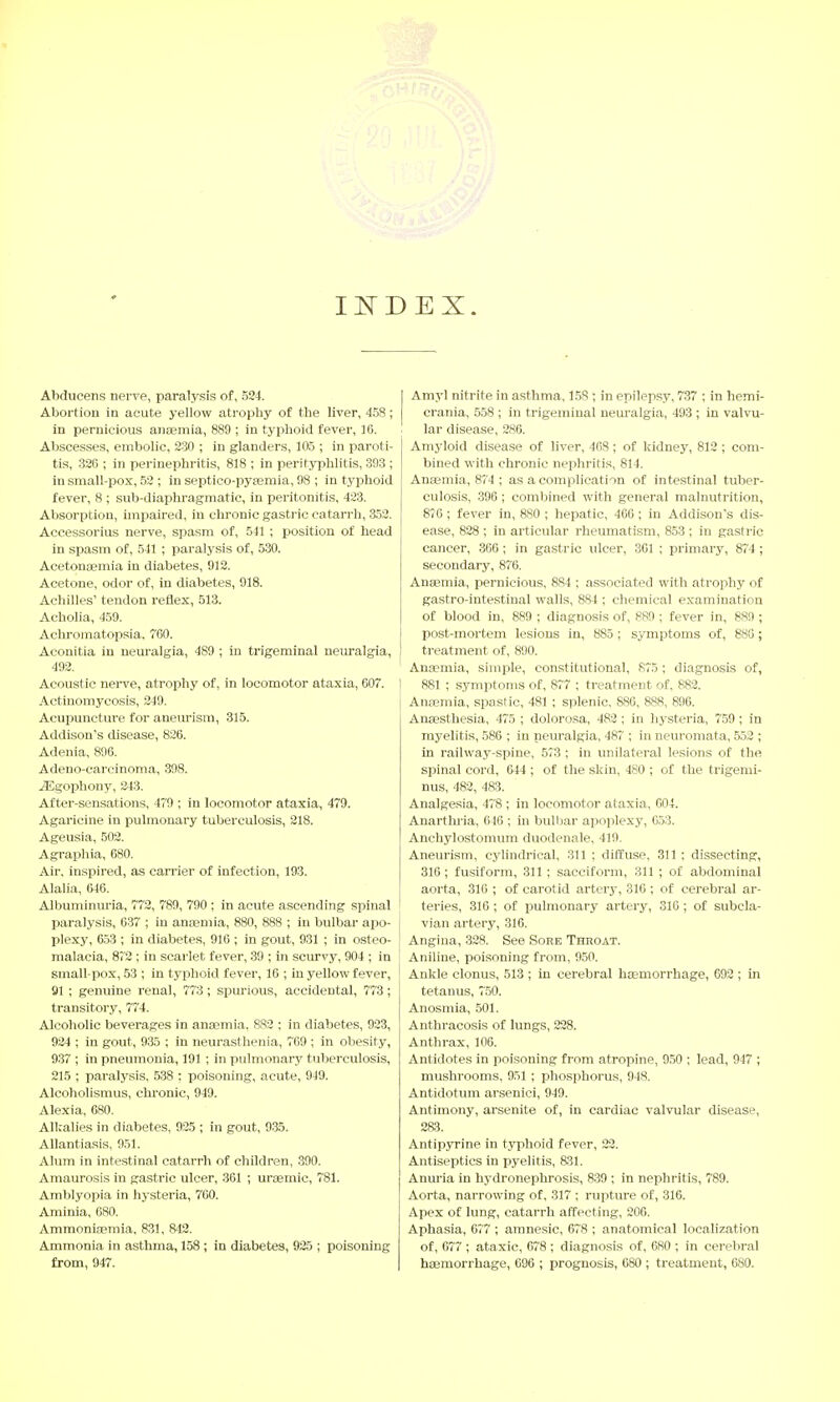 INDEX. Abducens nerve, paralysis of, 524. Abortion in acute yellow atrophy of the liver, 458 ; in pernicious anaemia, 889 ; in typhoid fever, 16. Abscesses, embolic, 230 ; in glanders, 105 ; in paroti- tis, 326 ; in perinephritis, 818 ; in perityphlitis, 893 ; in small-pox, 52 ; in septico-pyasmia, !)8 ; in typhoid fever, 8 ; sub-diaphragmatic, in peritonitis, 423. Absorption, impaired, in chronic gastric catarrh, 352. Accessorius nerve, spasm of, 541 ; position of head in spasm of, 541 ; paralysis of, 530. Acetonemia in diabetes, 912. Acetone, odor of, in diabetes, 918. Achilles' tendon reflex, 513. Acholia, 459. Achromatopsia. 760. Aconitia in neuralgia, 4S9 ; in trigeminal neuralgia, 492. Acoustic nerve, atrophy of, in locomotor ataxia, 607. Actinomycosis, 249. Acupuncture for aneurism, 315. Addison's disease, 826. Adenia, 896. Adeno-carcinoma, 398. ^Sgophony, 243. After-sensations, 479 ; in locomotor ataxia, 479. Agaricine in pulmonary tuberculosis, 218. Ageusia, 502. Agraphia, 680. Air. inspired, as carrier of infection, 193. Alalia, 646. Albuminuria, 772, 789, 790 ; in acute ascending spinal paralysis, 637 ; in anaemia, 880, 888 ; in bulbar apo- plexy, 653 ; in diabetes, 916 ; in gout, 931 ; in osteo- malacia, 872 ; in scarlet fever, 39 ; in scurvy, 904 ; in small pox, 53 ; in typhoid fever, 16 ; in yellow fever, 91 ; genuine renal, 773; spurious, accidental, 773; transitory, 774. Alcoholic beverages in anaemia. 882 ; in diabetes, 923, 924 ; in gout, 935 ; in neurasthenia, 769 ; in obesity, 937 ; in pneumonia, 191 ; in pulmonary tuberculosis, 215 ; paralysis. 538 : poisoning, acute, 949. Alcoholismus, chronic, 949. Alexia, 680. Alkalies in diabetes, 925 ; in gout, 935. Allantiasis, 951. Alum in intestinal catarrh of children, 390. Amaurosis in gastric ulcer, 361 ; uraernic, 781. Amblyopia in hysteria, 760. Aminia, 680. Ammoniaemia. 831, 842. Ammonia in asthma, 158; in diabetes, 925 ; poisoning from, 947. Amy] nitrite in asthma, 158 j in epilepsy, 737 ; in hemi- crania, 558 ; in trigeminal neuralgia, 493 ; in valvu- lar disease, 286. Amyloid disease of liver, 468 ; of kidney, 812 ; com- bined with chronic nephritis, 814. Anaemia, 874 ; as a complication of intestinal tuber- culosis, 396 ; combined with general malnutrition, 876; fever in, 880 ; hepatic, 466 ; in Addison's dis- ease, 828 ; in articular rheumatism, 853 ; in gastric cancer, 366 ; in gastric tdcer, 361 ; primary, 874; secondary, 876. Anaemia, pernicious, 884 ; associated with atrophy of gastro-intestinal walls, 884 ; chemical examination of blood in, 889 ; diagnosis of, 889 ; fever in, 889 ; post-mortem lesions in, 885 ; symptoms of, 886; treatment of, 890. Anaemia, simple, constitutional, 875 ; diagnosis of, 881 ; symptoms of, 877 ; treatment of, 882. Anaemia, spastic, 481 ; splenic, 880, 888, 896. Anaesthesia, 475 ; dolorosa, 482 ; in hysteria, 759; in myelitis, 586 ; in neuralgia, 487 ; in neuromata, 552 ; in railway-spine, 573 ; in unilateral lesions of the spinal cord, 644 ; of the skin, 480 ; of the trigemi- nus, 482, 483. Analgesia, 478 ; in locomotor ataxia, 004. Anarthria, 646 ; in bulbar apoplexy, 653. Anchylostomum duodenale, 419. Aneurism, cylindrical, 311 ; diffuse, 311 ; dissecting, 316; fusiform, 311 ; sacciform, 311 ; of abdominal aorta, 316 ; of carotid artery, 316 ; of cerebral ar- teries, 316 ; of pulmonary artery, 316 ; of subcla- vian artery, 316. Angina, 328. See Sore Throat. Aniline, poisoning from, 950. Ankle clonus, 513 ; in cerebral haemorrhage, 692 ; in tetanus, 750. Anosmia, 501. Anthracosis of lungs, 228. Anthrax, 106. Antidotes in poisoning from atropine, 950 ; lead, 947 ; mushrooms, 951 ; phosphorus, 948. Antidotum arsenici, 949. Antimony, arsenite of, in cardiac valvular disease, 283. Antipyrine in typhoid fever, 22. Antiseptics in pyelitis, 831. Anuria in hydronephrosis, 839 ; in nephritis, 789. Aorta, narrowing of, 317 ; rupture of, 316. Apex of lung, catarrh affecting, 206. Aphasia, 677 ; amnesic, 678 ; anatomical localization of, 677 ; ataxic, 678 ; diagnosis of, 680 ; in cerebral haemorrhage, 696 ; prognosis, 680 ; treatment, 680.