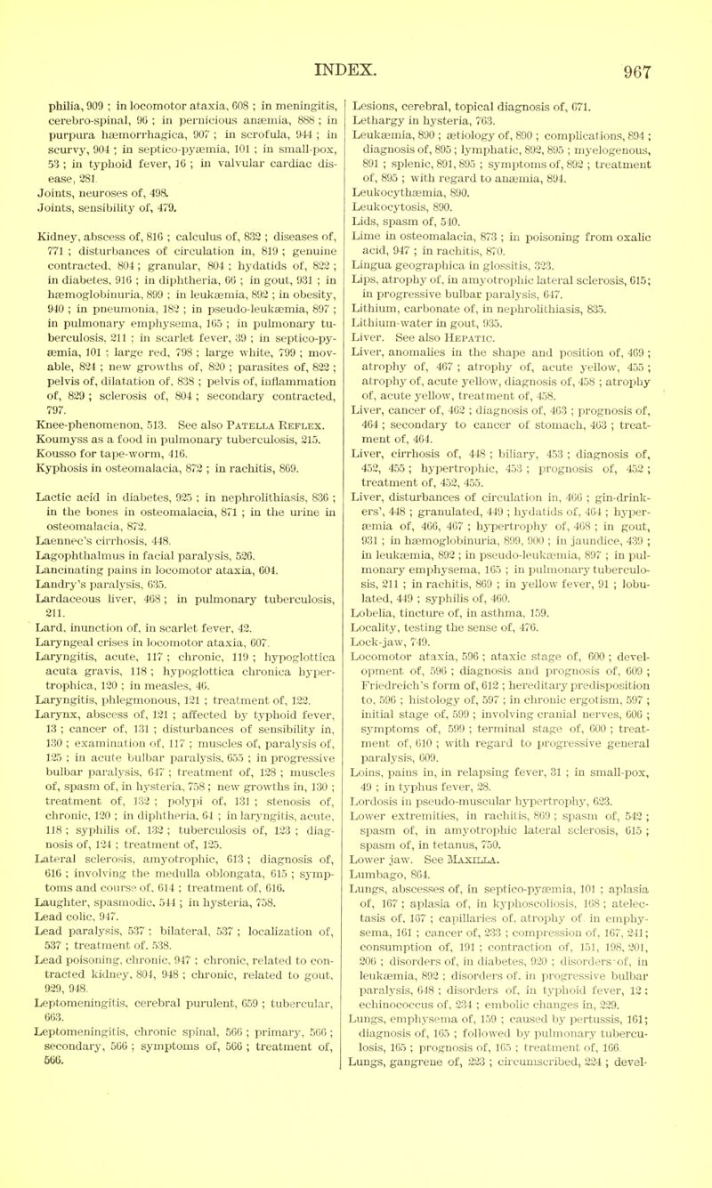 philia, 900 ; in locomotor ataxia, 608 ; in meningitis, cerebro-spinal, 90 ; in pernicious anaemia, 888 ; in purpura hemorrhagica, 907 ; in scrofula, 944 ; in scurvy, 904 ; in septieo-pyemia, 101 ; in small-pox, 53 ; in typhoid fever, 16 ; in valvular cardiac dis- ease, 281. Joints, neuroses of, 498. Joints, sensibility of, 479. Kidney, abscess of, 81G ; calculus of, 832 ; diseases of, 771 ; disturbances of circulation in, 819 ; genuine contracted, 804 ; granular, 804 ; hydatids of, 822 ; in diabetes. 916 ; in diphtheria, 60 ; in gout, 931 ; in hemoglobinuria, 899 ; in leukemia, 892 ; in obesity, 940 ; in pneumonia, 182 ; in pseudo-leukaemia, 897 ; in pulmonary emphysema, 105 ; in pulmonary tu- berculosis. 211 : in scarlet fever, 39 ; in septico-py- eemia, 101 ; large red, 798 ; large white, 799 ; mov- able, 824 ; new growths of, 820 ; parasites of, 822 ; pelvis of, dilatation of. 838 ; pelvis of, inflammation of, 829 ; sclerosis of, 804 ; secondary contracted, 797. Knee-phenomenon, 513. See also Patella Reflex. Koumyss as a food in pulmonary tuberculosis, 215. Kousso for tape-worm, 416. Kyphosis in osteomalacia, 872 ; in rachitis, 869. Lactic acid in diabetes, 925 ; in nephrolithiasis, 836 ; in the bones in osteomalacia, 871 ; in the urine in osteomalacia, 872. Laennec's cirrhosis, 448. Lagophthalmus in facial paralysis, 526. Lancinating pains in locomotor ataxia, 604. Landry's paralysis, 635. Lardaceous liver, 468 ; in pulmonary tuberculosis, 211. Lard, inunction of, in scarlet fever, 42. Laryngeal crises in locomotor ataxia, 607. Laryngitis, acute, 117 ; chronic, 119 ; hypoglottica acuta gravis, 118 ; hypoglottica chronica hyper- trophica, 120 ; in measles, 46. Laryngitis, phlegmonous, 121 ; treatment of, 122. Larynx, abscess of, 121 ; affected by typhoid fever, 13 ; cancer of, 131 ; disturbances of sensibility in, 130 ; examination of, 117 ; muscles of, paralysis of, 125 ; in acute bulbar paralysis, 655 ; in progressive bulbar paralysis, 647 ; treatment of, 128 ; muscles of, spasm of, in hysteria, 758 ; new growths in, 130 ; treatment of, 132 ; polypi of, 131 ; stenosis of, chronic, 120 ; in diphtheria, 64 ; in laryngitis, acute, 118 ; syphilis of. 132 ; tuberculosis of, 123 ; diag- nosis of, 124 ; treatment of, 125. Lateral sclerosis, amyotrophic, 613 ; diagnosis of, 616 ; involving the medulla oblongata, 015 ; symp- toms and course of, 014 ; treatment of, 616. Laughter, spasmodic. 544 ; in hysteria, 758. Lead colic, 947. Lead paralysis, 537 ; bilateral, 537 ; localization of, 537 ; treatment of. 538. Lead poisoning, chronic, 947 ; chronic, related to con- tracted kidney, 804, 948 ; chronic, related to gout, 929, 948. Leptomeningitis, cerebral purulent, 059 ; tubercular, 663. Leptomeningitis, chronic spinal, 566 ; primary, 566 ; secondary, 506 ; symptoms of, 566 ; treatment of, 566. Lesions, cerebral, topical diagnosis of, 671. Lethargy in hysteria, 763. Leukaemia, 890 ; aetiology of, 890 ; complications, 894 ; diagnosis of, 895; lymphatic, 892, 895 ; myelogenous, 891 ; splenic, 891, 895 ; symptoms of, 892 ; treatment of, 895 ; with regard to anemia, 894. Leukocythemia, 890. Leukocytosis, 890. Lids, spasm of, 510. Lime in osteomalacia, 873 ; in poisoning from oxalic acid, 947 ; in rachitis, 870. Lingua geographica in glossitis, .323. Lips, atrophy of, in amyotrophic lateral sclerosis, 615; in progressive bulbar paralysis, 647. Lithium, carbonate of, in nephrolithiasis, 835. Lithium-water in gout, 935. Liver. See also Hepatic. Liver, anomalies in the shape and position of, 409 ; atrophy of, 467 ; atrophy of, acute yellow, 455; atrophy of, acute yellow, diagnosis of, 458 ; atrophy of, acute yellow, treatment of, 458. Liver, cancer of, 462 ; diagnosis of, 403 ; prognosis of, 464 ; secondary to cancer of stomach, 463 ; treat- ment of, 464. Liver, cirrhosis of, 448 ; biliary, 453 ; diagnosis of, 452, 455; hypertrophic, 453 ; prognosis of, 452; treatment of, 452, 455. Liver, disturbances of circulation in, 400 ; gin-drink- ers', 448 ; granulated, 449 ; hydatids of, 404 ; hyper- emia of, 406, 467 ; hypertrophy of, 408 ; in gout, 931 ; in hemoglobinuria, 899, 900 ; in jaundice, 439 ; in leukemia, 892 ; in pseudo-leukaemia, 897 ; in pul- monary emphysema, 165 ; in pulmonary tuberculo- sis, 211 ; in rachitis, 809 ; in yellow fever, 91 ; lobu- lated, 449 ; syphilis of, 460. Lobelia, tincture of, in asthma, 159. Locality, testing the sense of, 470. Lock-jaw, 749. Locomotor ataxia, 596 ; ataxic stage of, 600 ; devel- opment of, 590 ; diagnosis and prognosis of, 609 ; Friedreich's form of, 612 ; hereditary predisposition to, 590 ; histology of, 597 ; in chronic ergotism, 597 ; initial stage of, 599 ; involving cranial nerves, 600 ; symptoms of, 599 ; terminal stage of, 000 ; treat- ment of, 010 ; with regard to progressive general paralysis, 009. Loins, pains in, in relapsing fever, 31 ; in small-pox, 49 ; in typhus fever, 28. Lordosis in pseudo-muscular hypertrophy, 623. Lower extremities, in rachitis, 869 ; spasm of, 542 ; spasm of, in amyotrophic lateral sclerosis, 615 ; spasm of, in tetanus, 750. Lower jaw. See Maxilla. Lumbago, 864. Lungs, abscesses of, in septico-pyemia, 101 ; aplasia of, 167 ; aplasia of, in kyphoscoliosis, 168; atelec- tasis of. 137 ; capillaries of. atrophy of in emphy- sema, 161 ; cancer of, 233 ; compression of, 167, 241; consumption of, 191 ; contraction of, 151, 198,201, 206 ; disorders of, in diabetes, 920 ; disorders'of, in leukemia, 892 ; disorders of. in progressive bulbar paralysis, 048 ; disorders of, in typhoid fever, 12; echinococeus of, 2.34 ; embolic changes in, 229. Lungs, emphysema of, 159 ; caused by pertussis, 161; diagnosis of, 165 ; followed by pulmonary tubercu- losis, 165 ; prognosis of, 105 ; treatment of, 106 Lungs, gangrene of, 223 ; circumscribed, 224 ; devel-