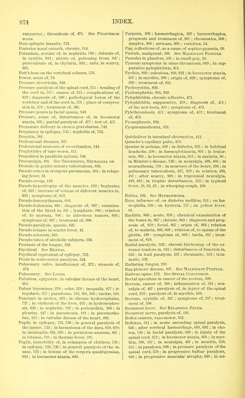 phlebitis) ; thrombosis of, 471. See Pylethrom- bosis. Post-epileptic insanity, 733. Posterior nasal catarrh, chronic, 114. Potassium, acetate of, in nephritis, 796 ; chlorate of, in cystitis, 843 ; nitrate of, poisoning from, 947 ; picro-nitrate of, in chyluria, 824 ; salts, in scurvy, 905. Pott's boss on the vertebral column, 576. Power, sense of, 79. Pressure diverticula, 340. Pressure paralysis of the spinal cord, 575 ; bending of the cord in, 577 ; causes of, 575 ; complications of, 579 ; diagnosis of, 580 ; pathological lesion of the vertebrae and of the cord in, 576 ; place of compres- sion in, 576 ; treatment of, 581. Pressure points in facial spasm, 540. Pressure, sense of, disturbances of, in locomotor ataxia, 605 ; partial paralysis of, 477 ; test of, 477. Premature delivery in chorea gravidarum, 742. Pregnancy in epilepsy, 733 ; nephritis of, 793. Proctitis, 381. Professional diseases, 227. Professional neuroses of co-ordination, 544. Proglottides of tape-worm, 411. Propulsion in paralysis agitans, 744. Prosopalgia, 491. See Trigeminus, Neuralgia op. Prostate in genito-urinary tuberculosis, 836. Pseudo-crises in croupous pneumonia, 184 ; in relaps- ing fever, 31. Pseudo-croup, 118. Pseudo-hypertrophy of the muscles, 622 ; beginning of, 622 ; increase of volume of different muscles in, 623 ; symptoms of, 622, Pseudo-leucocythaemia, 896. Pseudo-leukaemia, 896 ; diagnosis of, 897 ; examina- tion of the blood in, 897 ; lymphatic, 896 ; relation of, to anaemia, 896 ; to infectious tumors, 896 ; symptoms of, 897 ; treatment of, 898. Pseudo-paralysis, spastic, 627. Pseudo-relapse in scarlet fever, 41. Pseudo-sclerosis, 595. Pseudo-tabes of alcoholic subjects, 550. Psoriasis of the tongue, 323. Psychical. See Mental. Psychical equivalent of epilepsy, 732. Ptosis in oculo-motor paralysis, 524. Pulmonary valve, insufficiency of, 273 ; stenosis of, 274. Pulmonary. See Lungs. Pulsation, epigastric, in valvular disease of the heart, 265. Pulsus bigeminus, 278 ; celer, 270 ; inequalis, 277 ; ir- regularis, 277 ; paradoxus, 153, 301, 303 ; tardus, 310. Puncture in ascites, 433 ; in chronic hydrocephalus, 727 ; in cirrhosis of the liver, 453 ; in hydronephro- sis, 839 ; in nephritis, 797 ; in pericarditis, 306 ; in pleurisy, 247 ; in pneumonia, 181 ; in pneumotho- rax, 253 ; in valvular disease of the heart, 286. Pupils in epilepsy, 731, 736 ; in general paralysis of the insane, 722 ; in hasmatoma of the dura, 658, 659; in meningitis, 661, 665 ; in pernicious anaemia, 887 ; in tetanus, 750 ; in thermic fever, 707. Pupils, immobility of, in eclampsia of children, 738 ; in epilepsy, 732, 736 ; in general paralysis of the in- sane, 722 ; in lesions of the corpora quadrigemina, 683 ; in locomotor ataxia, 600. Purpura, 906 ; haemorrhagica, 907 ; haemorrhagica, prognosis and treatment of, 907 ; rheumatica, 906 ; simplex, 906 ; urticans, 906 ; variolosa, 54. Pus, collections of, as a cause of septico-pyaemia, 99. Pustule, malignant, 106. See Malignant Pustule. Pustules in glanders, 105 ; in small-pox, 50. Pyaemic symptoms in sinus thrombosis, 009 ; in sup- purative pylephlebitis, 471. Pyelitis, 829 ; calculosa, 829, 833 ; in locomotor ataxia, 607 ; in myelitis, 588 ; origin of, 829 ; symptoms of, 830 ; treatment of, 831. Pyelocystitis, 829. Pyelonephritis. 816, 830. Pylephlebitis, chronic adhesive, 471. Pylephlebitis, suppurative, 470 ; diagnosis of, 471 ; of the new-born, 470 ; symptoms of, 470. Pylethrombosis, 471 ; symptoms of, 472 ; treatment of, 473. Pyonephrosis, 830. Pyopneumothorax, 251. Quicksilver in intestinal obstruction, 411. Quincke's capillary pulse, 270. Quinine in asthma, 158 ; in diabetes, 925 ; in habitual headache, 500 ; in haemoglobinuria, 901 ; in leukae- mia, 895 ; in locomotor ataxia, 612 ; in malaria, 86 ; in Meniere's disease. 728 ; in neuralgia, 488, 489 ; in neurasthenia, 770 ; in neuroses of the heart, 296 ; in pulmonary tuberculosis, 217, 218 ; in sciatica, 489, 497 ; after scurvy, 905 ; in trigeminal neuralgia, 489, 492 ; in trophic disturbances, 555 ; in typhoid fever, 19, 22, 23 ; in whooping-cough, 150. Rabies, 102. See Hydrophobia. Race, influence of, on diabetes mellitus, 911 ; on hae- mophilia, G08 ; on hysteria, 757 ; on yellow fever, 91. Rachitis, 866 ; acute, S70 ; chemical examination of the bones in, 867 ; chronic, 869 ; diagnosis and prog- nosis of, 870 ; foetal, 867 ; origin of, 866 ; relation of, to malaria, 866, 868 ; relation of, to spasm of the glottis, 129 ; symptoms of, 868 ; tarda, 867 ; treat- ment of, 870. Radial paralysis, 532 ; chronic thickening of the ex- tensor tendons in, 533 ; disturbances of function in, 532 ; in lead paralysis, 537 ; rheumatic, 532 ; trau- matic, 532. Radiating fungus, 250. Rag-pickers' disease, 107. See Malignant Pustule. Railway-spine, 572. See Spinal Concussion. Rectal speculum in cancer of the rectum, 398. Rectum, cancer of, 398 ; inflammation of, 381 ; neu- ralgia of, 497 ; paralysis of, in injury of the spinal cord, 572 ; paralysis of, in myelitis, 588. ■ Rectum, syphilis of, 397 ; symptoms of, 397 ; treat- ment of, 398. Recurrent fever. See Relapsing Fever. Recurrent, nerve, paralysis of, 126. Reflex centers, vaso-motor, 553. Reflexes, 511 ; in acute ascending spinal paralysis, 636 ; after cerebral haemorrhage, 690, 692 ; in cho- rea, 740 ; in facial paralysis, 528 ; in injury of the spinal cord, 572 ; in locomotor ataxia, 605 ; in mye- litis, 586, 587 ; in neuralgia, 487 ; in neuritis, 550, 551 ; in paralyses, 508 ; in pressure paralysis of the spinal cord, 579 ; in progressive bulbar paralysis, 648 ; in progressive muscular atrophy, 620 ; in sei-