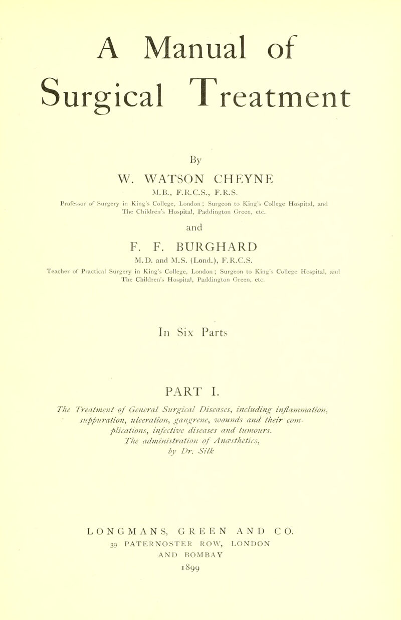 A Manual of urgical Treatment By W. WATSON CHEYNE M.B., F.R.C.S., F.R.S. Professor of Surgery in King's College, London ; Surgeon to King's College Hospital, and The Children's Hospital, Paddington Green, etc. and F. F. BURGHARD M.D. and M.S. (Lond.), F.R.C.S. Teacher of Practical Surgery in King's College, London ; Surgeon to King's College Hospital, and The Children's Hospital, Paddington Green, etc. In Six Parts PART L The Treatment of General Surgical Diseases, including inflammation, suppuration, ulceration, gangrene, wounds and their com- plications, infective diseases and tumours. The administration of Anesthetics, by Dr. Silk L O N G MANS, G REEN AND CO. 39 PATERNOSTER ROW, LONDON AND BOMBAY 1899