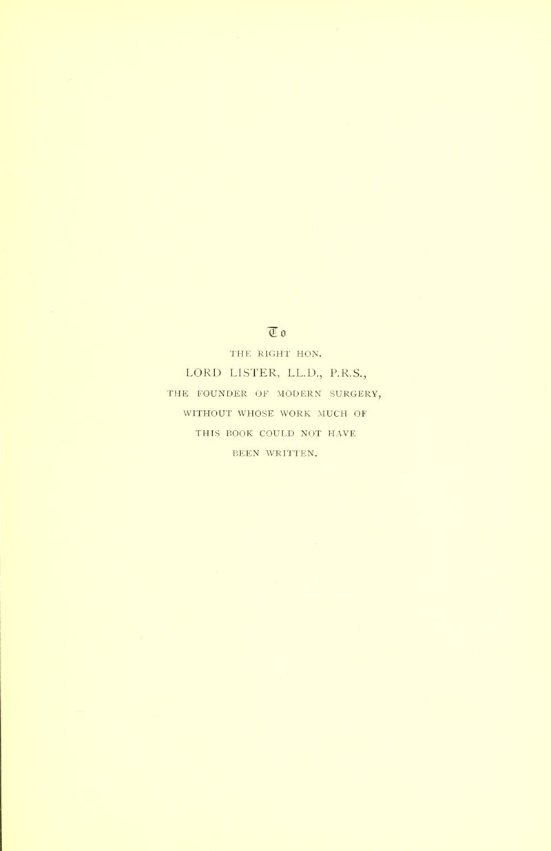 ^0 THE RIGHT HON. LORD LISTER, LL.D., P.R.S., 'HE FOUNDER OF MODERN SURGERY, WITHOUT WHOSE WORK MUCH OF THIS IiOOK COULD NOT HAVE BEEN WRITTEN.