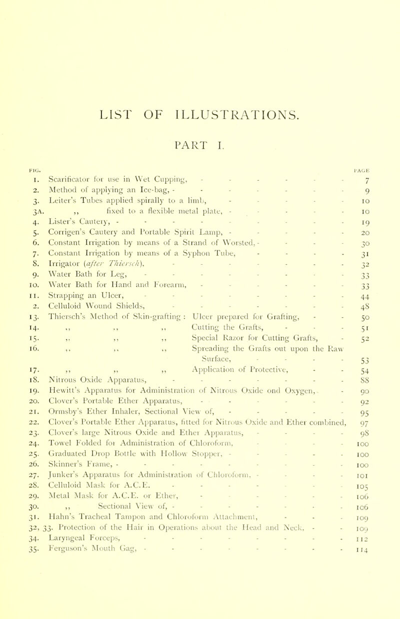 LIST OF ILLUSTRATIONS. PART I. FIG. l'AGE 1. Scarificator for use in Wet Cupping, - 7 2. Method of applying an Ice-bag, ------- 9 3. Leiter's Tubes applied spirally to a limb, - - 10 3A. ,, fixed to a flexible metal plate, - - - - 10 4. Lister's Cautery, --------- 19 5. Corrigen's Cautery and Portable Spirit Lamp, - - - - 20 6. Constant Irrigation by means of a Strand of Worsted,- - 30 7. Constant Irrigation by means of a Syphon Tube, - - - 31 8. Irrigator {after Thiersch), - ----- 32 9. Water Bath for Leg, ------- 33 10. Water Bath for Hand and Forearm, - 33 11. Strapping an Ulcer, - - 44 2. Celluloid Wound Shields, - - - - - 48 13. Thiersch's Method of Skin-grafting : Ulcer prepared for Grafting, - - 50 14. ,, ,, ,, Cutting the Grafts, - - 51 15. ,. ,, ,, Special Razor for Cutting Grafts, - 52 16. ,, ,, ,, Spreading the Grafts out upon the Raw- Surface, - - - - 53 17. ,, ,, ,, Application of Protective, - - 54 18. Nitrous Oxide Apparatus, ------- 88 19. Hewitt's Apparatus for Administration of Nitrous Oxide ond Oxygen, - 90 20. Clover's Portable Ether Apparatus, - - - - 92 21. Ormsby's Ether Inhaler, Sectional View of, - - - - - 95 22. Clover's Portable Ether Apparatus, fitted for Nitrous Oxide and Ether combined, 97 23. Clover's large Nitrous Oxide and Ethei Apparatus, - - 98 24. Towel Folded foi Administration of Chloroform. - 100 25. Graduated Drop Bottle with Hollow Stopper, - - - 100 26. Skinner's F rame, ------ . joq 27. Junker's Apparatus for Administration of Chloroform, - - - 101 28. Celluloid Mask for A.C.E. ... - _ IOr 29. Metal Mask for A.C.E. or Ether, - - . IOO 30. ,, Sectional View of, - - - - - - - 106 31. Harm's Tracheal Tampon and Chloroform Attachment, - - - 109 32. 33. Protection of the Hair in Operations about the Head and Neck. - - 100 34. Laryngeal Forceps, - - - - - - - 112 35. Ferguson's Mouth Gag, - - - - - - - - 114