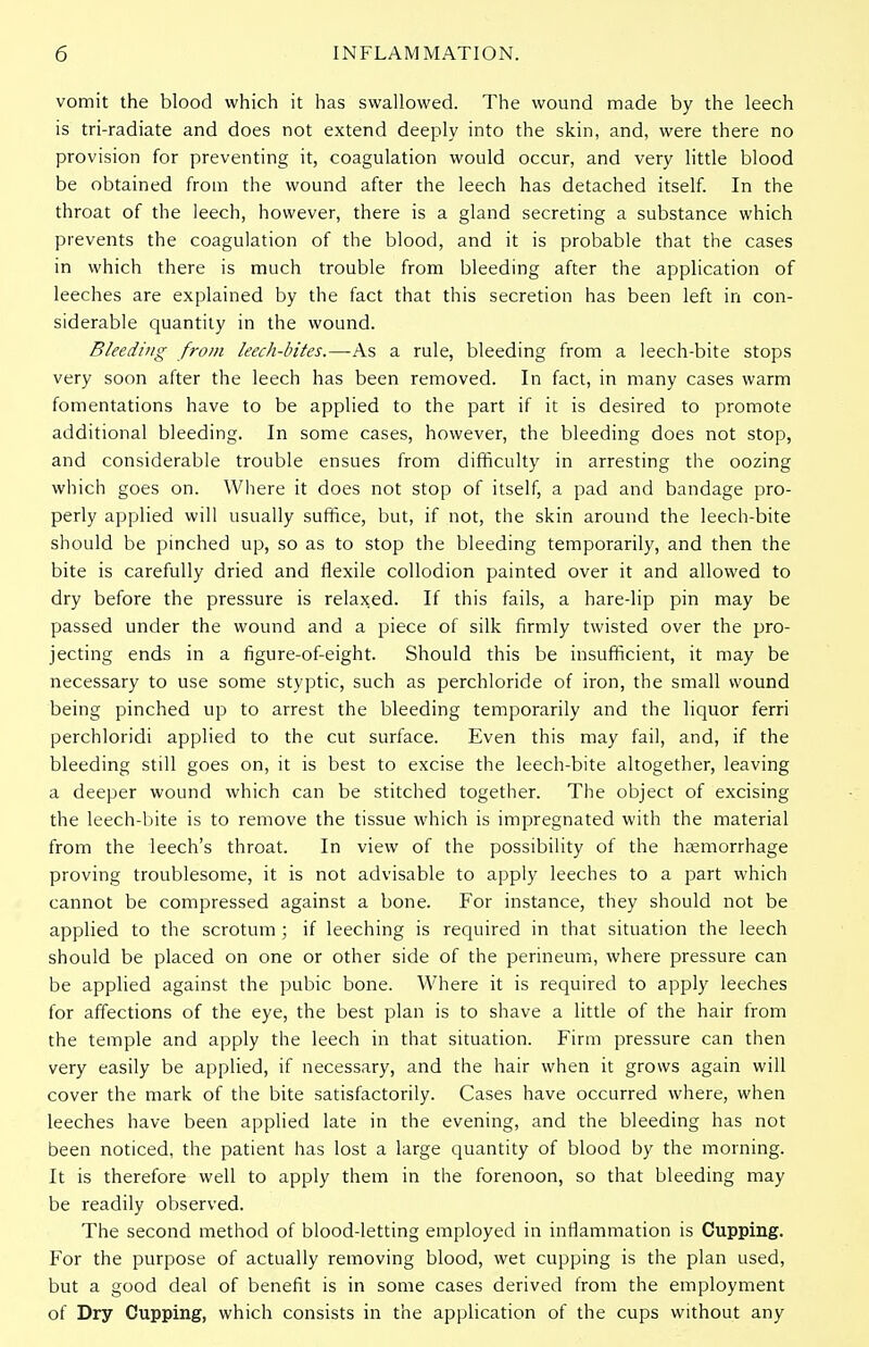 vomit the blood which it has swallowed. The wound made by the leech is tri-radiate and does not extend deeply into the skin, and, were there no provision for preventing it, coagulation would occur, and very little blood be obtained from the wound after the leech has detached itself. In the throat of the leech, however, there is a gland secreting a substance which prevents the coagulation of the blood, and it is probable that the cases in which there is much trouble from bleeding after the application of leeches are explained by the fact that this secretion has been left in con- siderable quantity in the wound. Bleeding from leech-bites.—As a rule, bleeding from a leech-bite stops very soon after the leech has been removed. In fact, in many cases warm fomentations have to be applied to the part if it is desired to promote additional bleeding. In some cases, however, the bleeding does not stop, and considerable trouble ensues from difficulty in arresting the oozing which goes on. Where it does not stop of itself, a pad and bandage pro- perly applied will usually suffice, but, if not, the skin around the leech-bite should be pinched up, so as to stop the bleeding temporarily, and then the bite is carefully dried and flexile collodion painted over it and allowed to dry before the pressure is relaxed. If this fails, a hare-lip pin may be passed under the wound and a piece of silk firmly twisted over the pro- jecting ends in a figure-of-eight. Should this be insufficient, it may be necessary to use some styptic, such as perchloride of iron, the small wound being pinched up to arrest the bleeding temporarily and the liquor ferri perchloridi applied to the cut surface. Even this may fail, and, if the bleeding still goes on, it is best to excise the leech-bite altogether, leaving a deeper wound which can be stitched together. The object of excising the leech-bite is to remove the tissue which is impregnated with the material from the leech's throat. In view of the possibility of the haemorrhage proving troublesome, it is not advisable to apply leeches to a part which cannot be compressed against a bone. For instance, they should not be applied to the scrotum ; if leeching is required in that situation the leech should be placed on one or other side of the perineum, where pressure can be applied against the pubic bone. Where it is required to apply leeches for affections of the eye, the best plan is to shave a little of the hair from the temple and apply the leech in that situation. Firm pressure can then very easily be applied, if necessary, and the hair when it grows again will cover the mark of the bite satisfactorily. Cases have occurred where, when leeches have been applied late in the evening, and the bleeding has not been noticed, the patient has lost a large quantity of blood by the morning. It is therefore well to apply them in the forenoon, so that bleeding may be readily observed. The second method of blood-letting employed in inflammation is Cupping. For the purpose of actually removing blood, wet cupping is the plan used, but a good deal of benefit is in some cases derived from the employment of Dry Cupping, which consists in the application of the cups without any