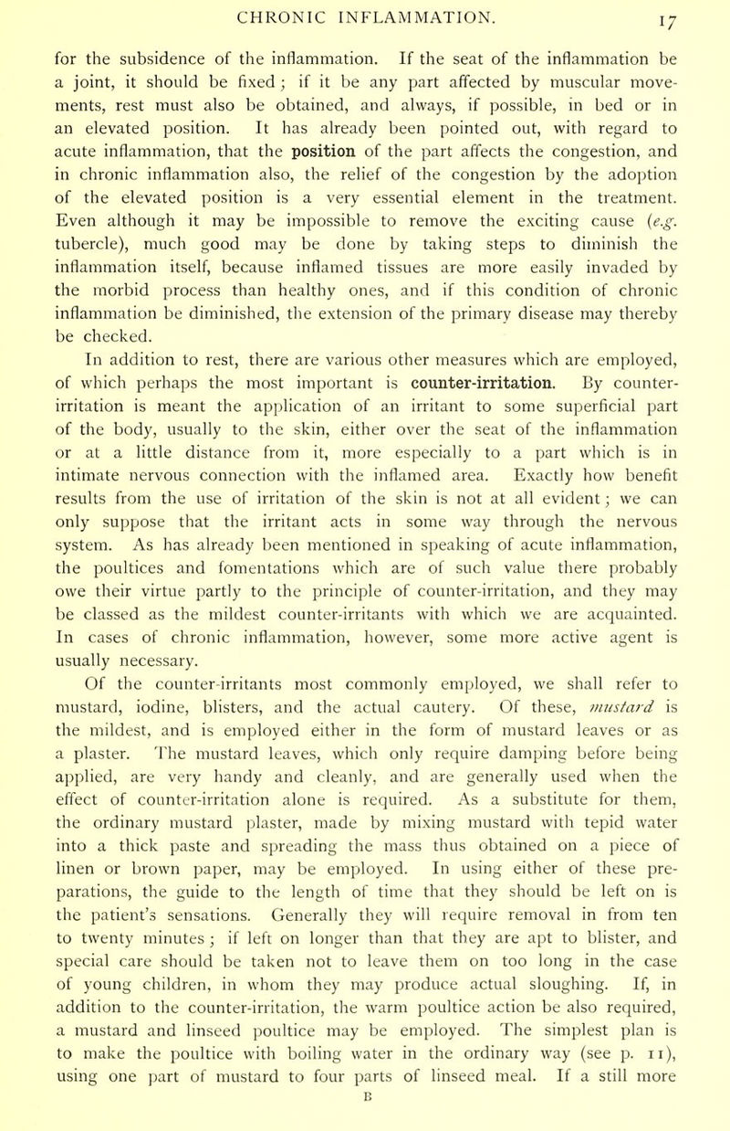 for the subsidence of the inflammation. If the seat of the inflammation be a joint, it should be fixed ; if it be any part affected by muscular move- ments, rest must also be obtained, and always, if possible, in bed or in an elevated position. It has already been pointed out, with regard to acute inflammation, that the position of the part affects the congestion, and in chronic inflammation also, the relief of the congestion by the adoption of the elevated position is a very essential element in the treatment. Even although it may be impossible to remove the exciting cause (e.g. tubercle), much good may be done by taking steps to diminish the inflammation itself, because inflamed tissues are more easily invaded by the morbid process than healthy ones, and if this condition of chronic inflammation be diminished, the extension of the primary disease may thereby be checked. In addition to rest, there are various other measures which are employed, of which perhaps the most important is counter-irritation. By counter- irritation is meant the application of an irritant to some superficial part of the body, usually to the skin, either over the seat of the inflammation or at a little distance from it, more especially to a part which is in intimate nervous connection with the inflamed area. Exactly how benefit results from the use of irritation of the skin is not at all evident; we can only suppose that the irritant acts in some way through the nervous system. As has already been mentioned in speaking of acute inflammation, the poultices and fomentations which are of such value there probably owe their virtue partly to the principle of counter-irritation, and they may be classed as the mildest counter-irritants with which we are acquainted. In cases of chronic inflammation, however, some more active agent is usually necessary. Of the counter-irritants most commonly employed, we shall refer to mustard, iodine, blisters, and the actual cautery. Of these, mustard is the mildest, and is employed either in the form of mustard leaves or as a plaster. The mustard leaves, which only require damping before being applied, are very handy and cleanly, and are generally used when the effect of counter-irritation alone is required. As a substitute for them, the ordinary mustard plaster, made by mixing mustard with tepid water into a thick paste and spreading the mass thus obtained on a piece of linen or brown paper, may be employed. In using either of these pre- parations, the guide to the length of time that they should be left on is the patient's sensations. Generally they will require removal in from ten to twenty minutes ; if left on longer than that they are apt to blister, and special care should be taken not to leave them on too long in the case of young children, in whom they may produce actual sloughing. If, in addition to the counter-irritation, the warm poultice action be also required, a mustard and linseed poultice may be employed. The simplest plan is to make the poultice with boiling water in the ordinary way (see p. 11), using one part of mustard to four parts of linseed meal. If a still more B