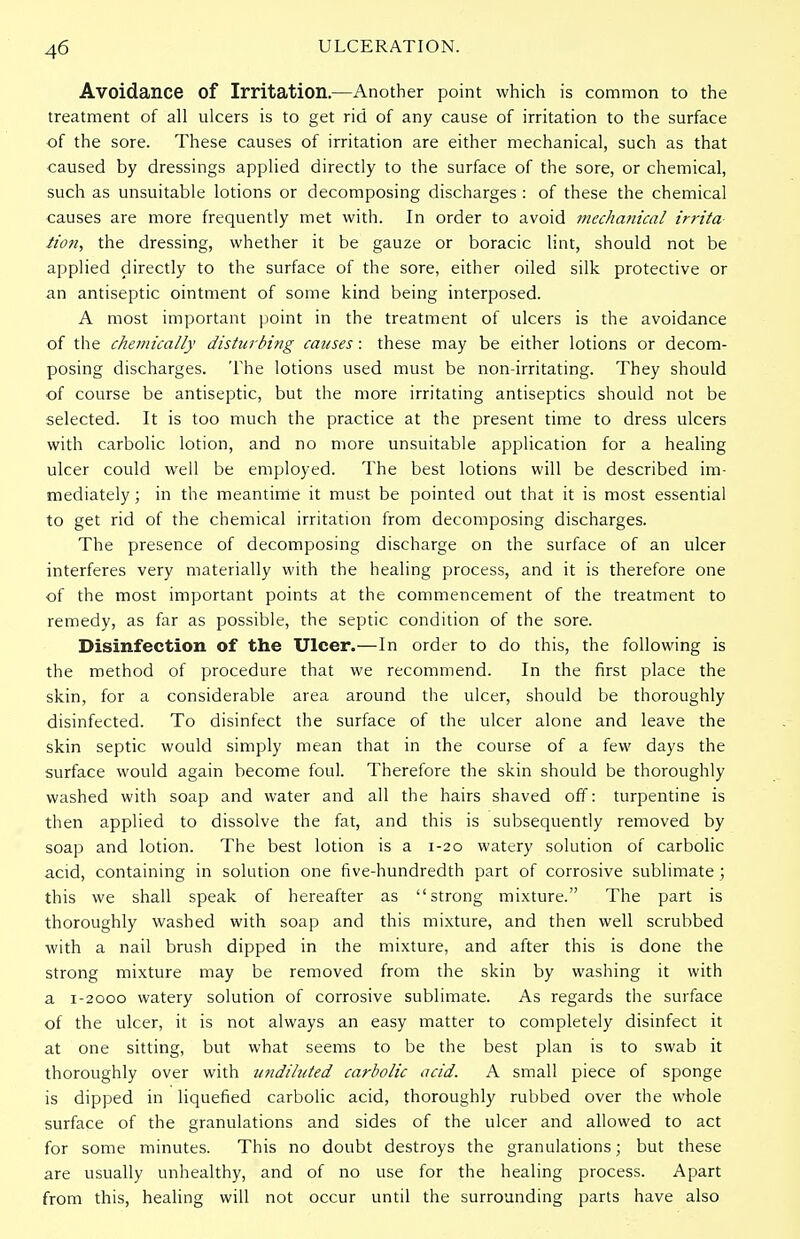 Avoidance of Irritation.—Another point which is common to the treatment of all ulcers is to get rid of any cause of irritation to the surface of the sore. These causes of irritation are either mechanical, such as that caused by dressings applied directly to the surface of the sore, or chemical, such as unsuitable lotions or decomposing discharges : of these the chemical causes are more frequently met with. In order to avoid jnechatiical irrita tion, the dressing, whether it be gauze or boracic lint, should not be applied directly to the surface of the sore, either oiled silk protective or an antiseptic ointment of some kind being interposed. A most important point in the treatment of ulcers is the avoidance of the chemically disturbmg causes: these may be either lotions or decom- posing discharges. The lotions used must be non-irritating. They should of course be antiseptic, but the more irritating antiseptics should not be selected. It is too much the practice at the present time to dress ulcers with carbolic lotion, and no more unsuitable application for a healing ulcer could well be employed. The best lotions will be described im- mediately ; in the meantime it must be pointed out that it is most essential to get rid of the chemical irritation from decomposing discharges. The presence of decomposing discharge on the surface of an ulcer interferes very materially with the healing process, and it is therefore one of the most important points at the commencement of the treatment to remedy, as far as possible, the septic condition of the sore. Disinfection of the Ulcer.—In order to do this, the following is the method of procedure that we recommend. In the first place the skin, for a considerable area around the ulcer, should be thoroughly disinfected. To disinfect the surface of the ulcer alone and leave the skin septic would simply mean that in the course of a few days the surface would again become foul. Therefore the skin should be thoroughly washed with soap and water and all the hairs shaved off: turpentine is then applied to dissolve the fat, and this is subsequently removed by soap and lotion. The best lotion is a 1-20 watery solution of carbolic acid, containing in solution one five-hundredth part of corrosive sublimate ; this we shall speak of hereafter as strong mixture. The part is thoroughly washed with soap and this mixture, and then well scrubbed with a nail brush dipped in the mixture, and after this is done the strong mixture may be removed from the skin by washing it with a 1-2000 watery solution of corrosive sublimate. As regards the surface of the ulcer, it is not always an easy matter to completely disinfect it at one sitting, but what seems to be the best plan is to swab it thoroughly over with undiluted carbolic acid. A small piece of sponge is dipped in liquefied carbolic acid, thoroughly rubbed over the whole surface of the granulations and sides of the ulcer and allowed to act for some minutes. This no doubt destroys the granulations; but these are usually unhealthy, and of no use for the healing process. Apart from this, healing will not occur until the surrounding parts have also