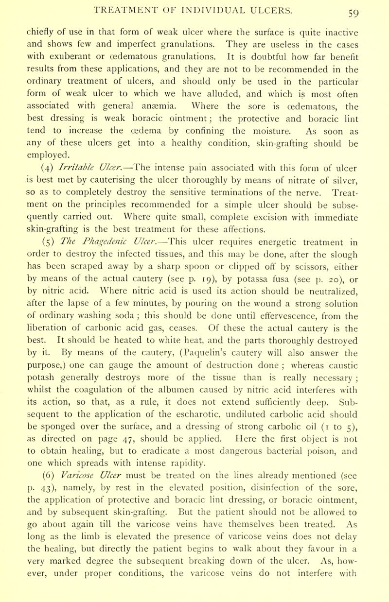 chiefly of use in that form of weak ulcer where the surface is quite inactive and shows few and imperfect granulations. They are useless in the cases with exuberant or cedematous granulations. It is doubtful how far benefit results from these applications, and they are not to be recommended in the ordinary treatment of ulcers, and should only be used in the particular form of weak ulcer to which we have alluded, and which is most often associated with general anaemia. Where the sore is cedematous, the best dressing is weak boracic ointment; the protective and boracic lint tend to increase the oedema by confining the moisture. As soon as any of these ulcers get into a healthy condition, skin-grafting should be employed. (4) Irritable Ulcer.—The intense pain associated with this form of ulcer is best met by cauterising the ulcer thoroughly by means of nitrate of silver, so as to completely destroy the sensitive terminations of the nerve. Treat- ment on the principles recommended for a simple ulcer should be subse- quently carried out. Where quite small, complete excision with immediate skin-grafting is the best treatment for these affections. (5) The Phagedenic Ulcer.—This ulcer requires energetic treatment in order to destroy the infected tissues, and this may be done, after the slough has been scraped away by a sharp spoon or clipped off by scissors, either by means of the actual cautery (see p. 19), by potassa fusa (see p. 20), or by nitric acid. Where nitric acid is used its action should be neutralized, after the lapse of a few minutes, by pouring on the wound a strong solution of ordinary washing soda ; this should be done until effervescence, from the liberation of carbonic acid gas, ceases. Of these the actual cautery is the best. It should be heated to white heat, and the parts thoroughly destroyed by it. By means of the cautery, (Paquelin's cautery will also answer the purpose,) one can gauge the amount of destruction done ; whereas caustic potash generally destroys more of the tissue than is really necessary; whilst the coagulation of the albumen caused by nitric acid interferes with its action, so that, as a rule, it does not extend sufficiently deep. Sub- sequent to the application of the escharotic, undiluted carbolic acid should be sponged over the surface, and a dressing of strong carbolic oil (1 to 5), as directed on page 47, should be applied. Here the first object is not to obtain healing, but to eradicate a most dangerous bacterial poison, and one which spreads with intense rapidity. (6) Varicose Ulcer must be treated on the lines already mentioned (see p. 43), namely, by rest in the elevated position, disinfection of the sore, the application of protective and boracic lint dressing, or boracic ointment, and by subsequent skin-grafting. But the patient should not be allowed to go about again till the varicose veins have themselves been treated. As long as the limb is elevated the presence of varicose veins does not delay the healing, but directly the patient begins to walk about they favour in a very marked degree the subsequent breaking down of the ulcer. As, how- ever, under proper conditions, the varicose veins do not interfere with