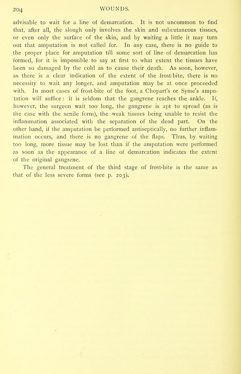 advisable to wait for a line of demarcation. It is not uncommon to find that, after all, the slough only involves the skin and subcutaneous tissues, or even only the surface of the skin, and by waiting a little it may turn out that amputation is not called for. In any case, there is no guide to the proper place for amputation till some sort of line of demarcation has formed, for it is impossible to say at first to what extent the tissues have been so damaged by the cold as to cause their death. As soon, however, as there is a clear indication of the extent of the frost-bite, there is no necessity to wait any longer, and amputation may be at once proceeded with. In most cases of frost-bite of the foot, a Chopart's or Syme's ampu- tation will suffice: it is seldom that the gangrene reaches the ankle. If, however, the surgeon wait too long, the gangrene is apt to spread (as is the case with the senile form), the weak tissues being unable to resist the inflammation associated with the separation of the dead part. On the other hand, if the amputation be performed antiseptically, no further inflam- mation occurs, and there is no gangrene of the flaps. Thus, by waiting too long, more tissue may be lost than if the amputation were performed as soon as the appearance of a line of demarcation indicates the extent of the original gangrene. The general treatment of the third stage of frost-bite is the same as that of the less severe forms (see p. 203).