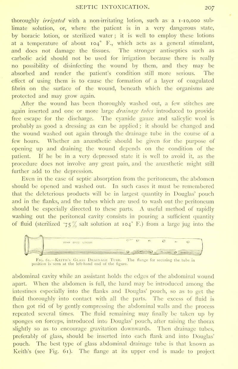 thoroughly irrigated with a non-irritating lotion, such as a 1-10,000 sub- limate solution, or, where the patient is in a very dangerous state, by boracic lotion, or sterilized water; it is well to employ these lotions at a temperature of about 104° F., which acts as a general stimulant, and does not damage the tissues. The stronger antiseptics such as carbolic acid should not be used for irrigation because there is really no possibility of disinfecting the wound by them, and they may be absorbed and render the patient's condition still more serious. The effect of using them is to cause the formation of a layer of coagulated fibrin on the surface of the wound, beneath which the organisms are protected and may grow again. After the wound has been thoroughly washed out, a few stitches are again inserted and one or more large drainage tubes introduced to provide free escape for the discharge. The cyanide gauze and salicylic wool is probably as good a dressing as can be applied ; it should be changed and the wound washed out again through the drainage tube in the course of a few hours. Whether an anaesthetic should be given for the purpose of opening up and draining the wound depends on the condition of the patient. If he be in a very depressed state it is well to avoid it, as the procedure does not involve any great pain, and the anaesthetic might still further add to the depression. Even in the case of septic absorption from the peritoneum, the abdomen should be opened and washed out. In such cases it must be remembered that the deleterious products will be in largest quantity in Douglas' pouch and in the flanks, and the tubes which are used to wash out the peritoneum should be especially directed to these parts. A useful method of rapidly washing out the peritoneal cavity consists in pouring a sufficient quantity of fluid (sterilized 75 % salt solution at 1040 F.) from a large jug into the Fig. 61.—Keith's Glass Drainage Tube. The flange for securing the tube in position is seen at the left-hand end of the figure. abdominal cavity while an assistant holds the edges of the abdominal wound apart. When the abdomen is full, the hand may be introduced among the intestines especially into the flanks and Douglas' pouch, so as to get the fluid thoroughly into contact with all the parts. The excess of fluid is then got rid of by gently compressing the abdominal walls and the process repeated several times. The fluid remaining may finally lie taken up by sponges on forceps, introduced into Douglas' pouch, after raising the thorax slightly so as to encourage gravitation downwards. Then drainage tubes, preferably of glass, should be inserted into each flank and into Douglas' pouch. The best type of glass abdominal drainage tube is that known as Keith's (see Fig. 6t). The flange at its upper end is made to project