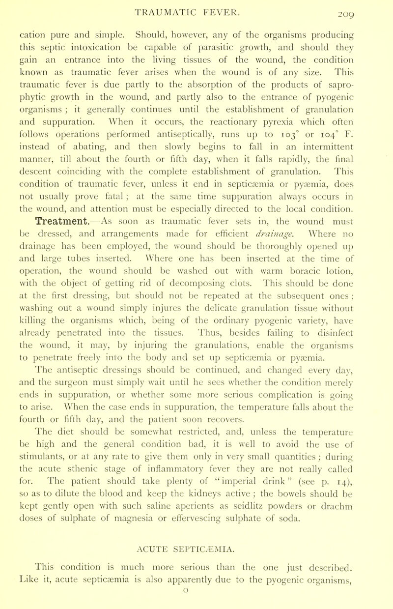 TRAUMATIC FEVER. cation pure and simple. Should, however, any of the organisms producing this septic intoxication be capable of parasitic growth, and should they gain an entrance into the living tissues of the wound, the condition known as traumatic fever arises when the wound is of any size. This traumatic fever is due partly to the absorption of the products of sapro- phytic growth in the wound, and partly also to the entrance of pyogenic organisms ; it generally continues until the establishment of granulation and suppuration. When it occurs, the reactionary pyrexia which often follows operations performed antiseptically, runs up to 1030 or 104° F. instead of abating, and then slowly begins to fall in an intermittent manner, till about the fourth or fifth day, when it falls rapidly, the final descent coinciding with the complete establishment of granulation. This condition of traumatic fever, unless it end in septicaemia or pyaemia, does not usually prove fatal ; at the same time suppuration always occurs in the wound, and attention must be especially directed to the local condition. Treatment.—As soon as traumatic fever sets in, the wound must be dressed, and arrangements made for efficient drainage. Where no drainage has been employed, the wound should be thoroughly opened up and large tubes inserted. Where one has been inserted at the time of operation, the wound should be washed out with warm boracic lotion, with the object of getting rid of decomposing clots. This should be done at the first dressing, but should not be repeated at the subsequent ones ; washing out a wound simply injures the delicate granulation tissue without killing the organisms which, being of the ordinary pyogenic variety, have already penetrated into the tissues. Thus, besides failing to disinfect the wound, it may, by injuring the granulations, enable the organisms to penetrate freely into the body and set up septicaemia or pyaemia. The antiseptic dressings should be continued, and changed every day, and the surgeon must simply wait until he sees whether the condition merely ends in suppuration, or whether some more serious complication is going to arise. When the case ends in suppuration, the temperature falls about the fourth or fifth day, and the patient soon recovers. The diet should be somewhat restricted, and, unless the temperature be high and the general condition bad, it is well to avoid the use of stimulants, or at any rate to give them only in very small quantities ; during the acute sthenic stage of inflammatory fever they are not really called for. The patient should take plenty of imperial drink (see p. 14), so as to dilute the blood and keep the kidneys active; the bowels should be kept gently open with such saline aperients as seidlitz powders or drachm doses of sulphate of magnesia or effervescing sulphate of soda. ACUTE SEPTICEMIA. This condition is much more serious than the one just described. Like it, acute septicaemia is also apparently due to the pyogenic organisms, o