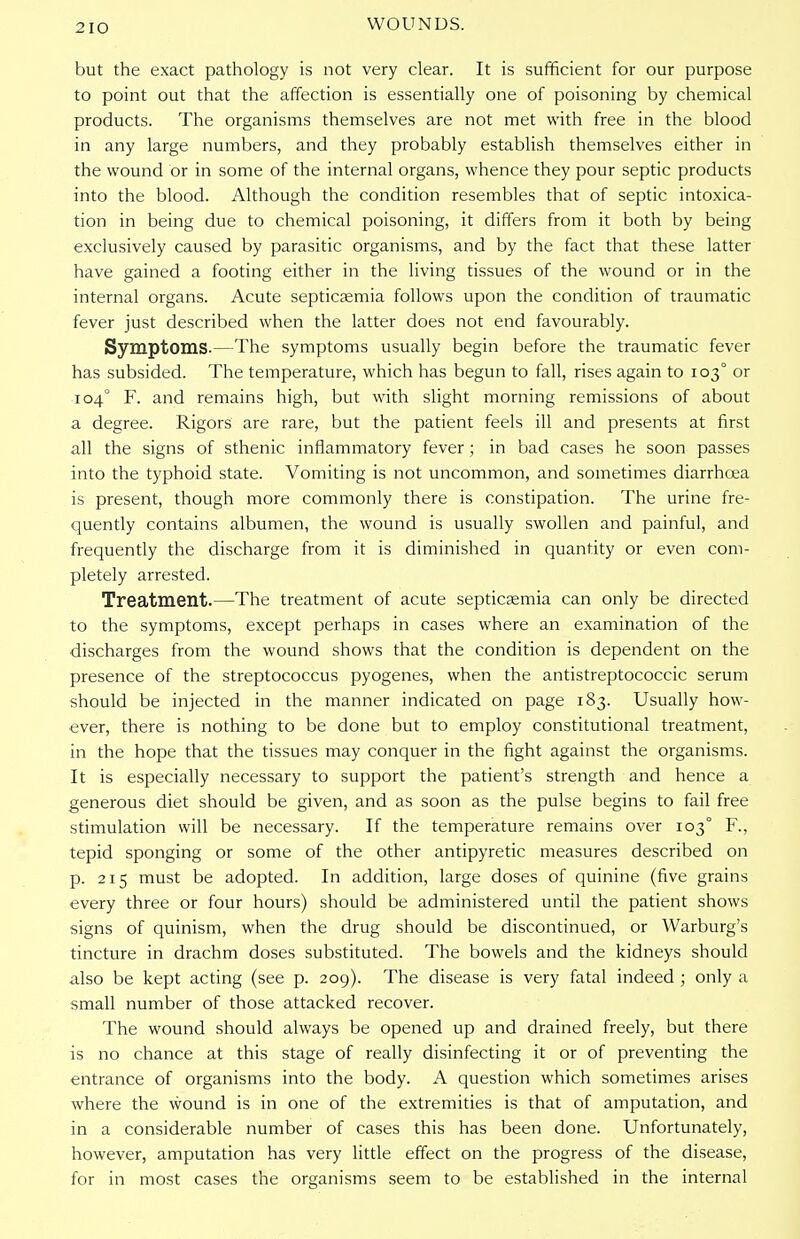 2IO but the exact pathology is not very clear. It is sufficient for our purpose to point out that the affection is essentially one of poisoning by chemical products. The organisms themselves are not met with free in the blood in any large numbers, and they probably establish themselves either in the wound or in some of the internal organs, whence they pour septic products into the blood. Although the condition resembles that of septic intoxica- tion in being due to chemical poisoning, it differs from it both by being exclusively caused by parasitic organisms, and by the fact that these latter have gained a footing either in the living tissues of the wound or in the internal organs. Acute septicaemia follows upon the condition of traumatic fever just described when the latter does not end favourably. Symptoms.—The symptoms usually begin before the traumatic fever has subsided. The temperature, which has begun to fall, rises again to 1030 or 104° F. and remains high, but with slight morning remissions of about a degree. Rigors are rare, but the patient feels ill and presents at first all the signs of sthenic inflammatory fever; in bad cases he soon passes into the typhoid state. Vomiting is not uncommon, and sometimes diarrhoea is present, though more commonly there is constipation. The urine fre- quently contains albumen, the wound is usually swollen and painful, and frequently the discharge from it is diminished in quantity or even com- pletely arrested. Treatment.—The treatment of acute septicaemia can only be directed to the symptoms, except perhaps in cases where an examination of the discharges from the wound shows that the condition is dependent on the presence of the streptococcus pyogenes, when the antistreptococcic serum should be injected in the manner indicated on page 183. Usually how- ever, there is nothing to be done but to employ constitutional treatment, in the hope that the tissues may conquer in the fight against the organisms. It is especially necessary to support the patient's strength and hence a generous diet should be given, and as soon as the pulse begins to fail free stimulation will be necessary. If the temperature remains over 1030 F., tepid sponging or some of the other antipyretic measures described on p. 215 must be adopted. In addition, large doses of quinine (five grains every three or four hours) should be administered until the patient shows signs of quinism, when the drug should be discontinued, or Warburg's tincture in drachm doses substituted. The bowels and the kidneys should also be kept acting (see p. 209). The disease is very fatal indeed ; only a small number of those attacked recover. The wound should always be opened up and drained freely, but there is no chance at this stage of really disinfecting it or of preventing the entrance of organisms into the body. A question which sometimes arises where the wound is in one of the extremities is that of amputation, and in a considerable number of cases this has been done. Unfortunately, however, amputation has very little effect on the progress of the disease, for in most cases the organisms seem to be established in the internal