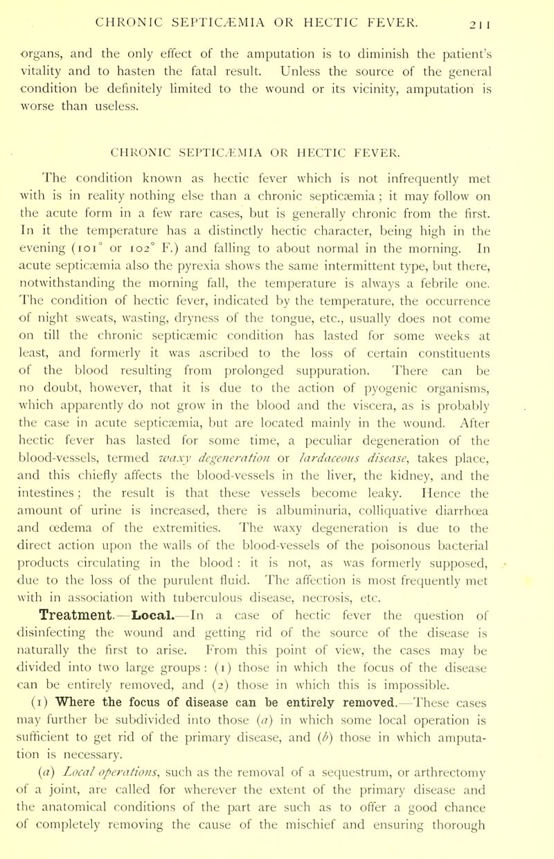 organs, and the only effect of the amputation is to diminish the patient's vitality and to hasten the fatal result. Unless the source of the general condition be definitely limited to the wound or its vicinity, amputation is worse than useless. CHRONIC SEPTIC. KM IA OR HECTIC FEVER. The condition known as hectic fever which is not infrequently met with is in reality nothing else than a chronic septicaemia ; it may follow on the acute form in a few rare cases, but is generally chronic from the first. In it the temperature has a distinctly hectic character, being high in the evening (101° or 102° F.) and falling to about normal in the morning. In acute septicaemia also the pyrexia shows the same intermittent type, but there, notwithstanding the morning fall, the temperature is always a febrile one. The condition of hectic fever, indicated by the temperature, the occurrence of night sweats, wasting, dryness of the tongue, etc., usually does not come on till the chronic septicemic condition has lasted for some weeks at least, and formerly it was ascribed to the loss of certain constituents of the blood resulting from prolonged suppuration. There can be no doubt, however, that it is due to the action of pyogenic organisms, which apparently do not grow in the blood and the viscera, as is probably the case in acute septicaemia, but are located mainly in the wound. After hectic fever has lasted for some time, a peculiar degeneration of the blood-vessels, termed wa.vv degeneration or lardaceous disease, takes place, and this chiefly affects the blood-vessels in the liver, the kidney, and the intestines; the result is that these vessels become leaky. Hence the amount of urine is increased, there is albuminuria, colliquative diarrhoea and oedema of the extremities. The waxy degeneration is due to the direct action upon the walls of the blood-vessels of the poisonous bacterial products circulating in the blood : it is not, as was formerly supposed, due to the loss of the purulent fluid. The affection is most frequently met with in association with tuberculous disease, necrosis, etc. Treatment.- Local. In a case of hectic fever the question of disinfecting the wound and getting rid of the source of the disease is naturally the first to arise. From this point of view, the cases may be divided into two large groups: (1) those in which the focus of the disease can be entirely removed, and (2) those in which this is impossible. (1) Where the focus of disease can be entirely removed.—These cases may further be subdivided into those (a) in which some local operation is sufficient to get rid of the primary disease, and (A) those in which amputa- tion is necessary. (a) Local operations, such as the removal of a sequestrum, or arthrectomy of a joint, are called for wherever the extent of the primary disease and the anatomical conditions of the part are such as to offer a good chance of completely removing the cause of the mischief and ensuring thorough