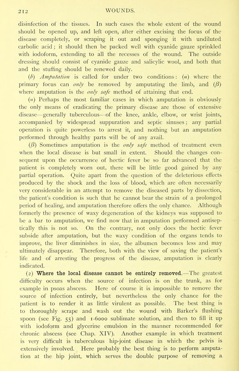 2 12 disinfection of the tissues. In such cases the whole extent of the wound should be opened up, and left open, after either excising the focus of the disease completely, or scraping it out and sponging it with undiluted carbolic acid; it should then be packed well with cyanide gauze sprinkled with iodoform, extending to all the recesses of the wound. The outside dressing should consist of cyanide gauze and salicylic wool, and both that and the stuffing should be renewed daily. ($) Amputation is called for under two conditions: (a) where the primary focus can only be removed by amputating the limb, and (ft) where amputation is the otily safe method of attaining that end. (a) Perhaps the most familiar cases in which amputation is obviously the only means of eradicating the primary disease are those of extensive disease—generally tuberculous—of the knee, ankle, elbow, or wrist joints, accompanied by widespread suppuration and septic sinuses; any partial operation is quite powerless to arrest it, and nothing but an amputation performed through healthy parts will be of any avail. (ft) Sometimes amputation is the only safe method of treatment even when the local disease is but small in extent. Should the changes con- sequent upon the occurrence of hectic fever be so far advanced that the patient is completely worn out, there will be little good gained by any partial operation. Quite apart from the question of the deleterious effects produced by the shock and the loss of blood, which are often necessarily very considerable in an attempt to remove the diseased parts by dissection, the patient's condition is such that he cannot bear the strain of a prolonged period of healing, and amputation therefore offers the only chance. Although formerly the presence of waxy degeneration of the kidneys was supposed to be a bar to amputation, we find now that in amputation performed antisep- tically this is not so. On the contrary, not only does the hectic fever subside after amputation, but the waxy condition of the organs tends to improve, the liver diminishes in size, the albumen becomes less and may ultimately disappear. Therefore, both with the view of saving the patient's life and of arresting the progress of the disease, amputation is clearly indicated. (2) Where the local disease cannot be entirely removed.—The greatest difficulty occurs when the source of infection is on the trunk, as for example in psoas abscess. Here of course it is impossible to remove the source of infection entirely, but nevertheless the only chance for the patient is to render it as little virulent as possible. The best thing is to thoroughly scrape and wash out the wound with Barker's flushing spoon (see Fig. 55) and 1-6000 sublimate solution, and then to fill it up with iodoform and glycerine emulsion in the manner recommended for chronic abscess (see Chap. XIV). Another example in which treatment is very difficult is tuberculous hip-joint disease in which the pelvis is extensively involved. Here probably the best thing is to perform amputa- tion at the hip joint, which serves the double purpose of removing a