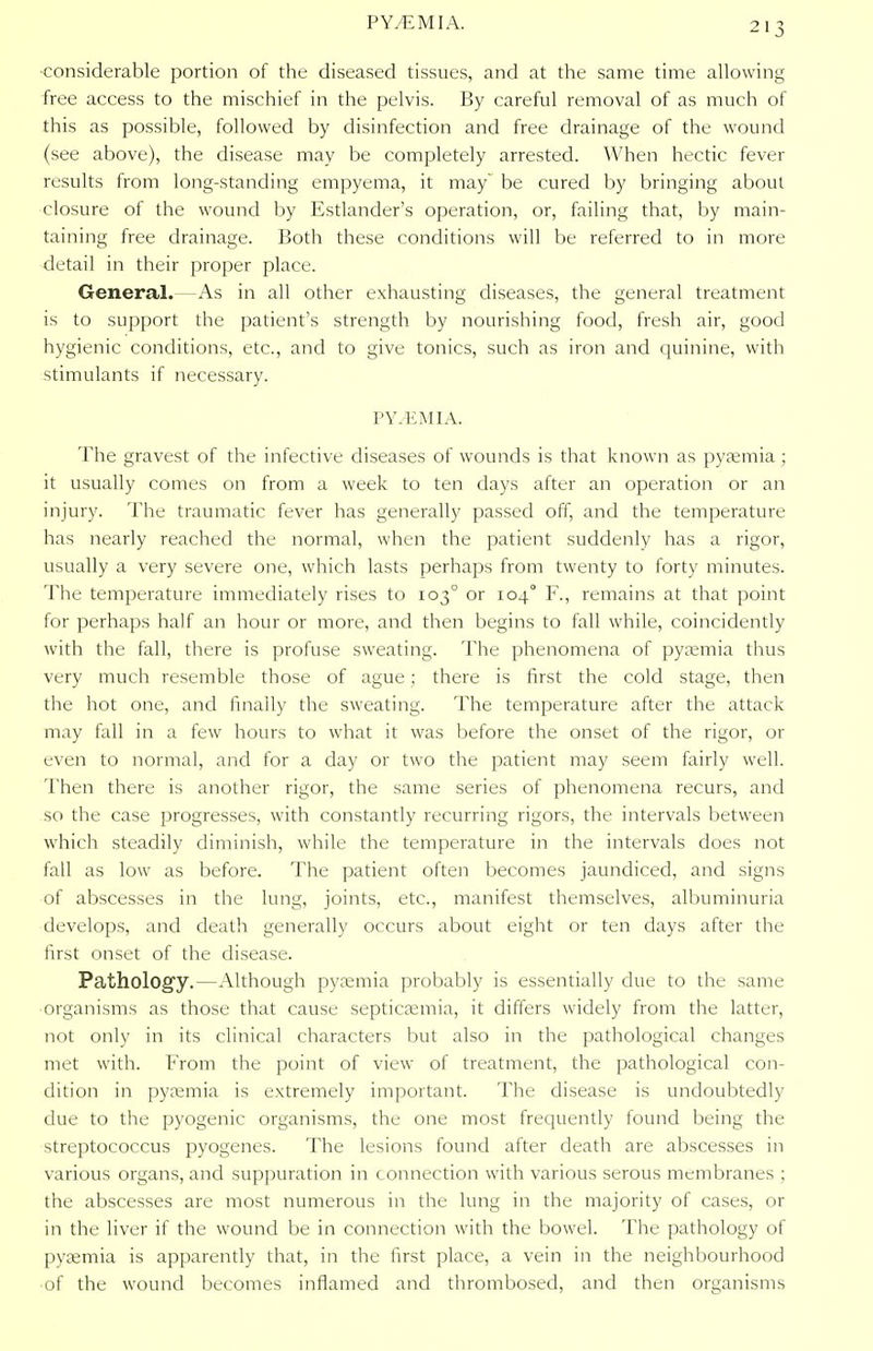 -considerable portion of the diseased tissues, and at the same time allowing free access to the mischief in the pelvis. By careful removal of as much of this as possible, followed by disinfection and free drainage of the wound (see above), the disease may be completely arrested. When hectic fever results from long-standing empyema, it may be cured by bringing about closure of the wound by Estlander's operation, or, failing that, by main- taining free drainage. Both these conditions will be referred to in more detail in their proper place. General.—As in all other exhausting diseases, the general treatment is to support the patient's strength by nourishing food, fresh air, good hygienic conditions, etc., and to give tonics, such as iron and quinine, with stimulants if necessary. PY.EMIA. The gravest of the infective diseases of wounds is that known as pyaemia ; it usually comes on from a week to ten days after an operation or an injury. The traumatic fever has generally passed off, and the temperature has nearly reached the normal, when the patient suddenly has a rigor, usually a very severe one, which lasts perhaps from twenty to forty minutes. The temperature immediately rises to 103° or 104° F., remains at that point for perhaps half an hour or more, and then begins to fall while, coincidently with the fall, there is profuse sweating. The phenomena of pyaemia thus very much resemble those of ague; there is first the cold stage, then the hot one, and finally the sweating. The temperature after the attack may fall in a few hours to what it was before the onset of the rigor, or even to normal, and for a day or two the patient may seem fairly well. Then there is another rigor, the same series of phenomena recurs, and so the case progresses, with constantly recurring rigors, the intervals between which steadily diminish, while the temperature in the intervals does not fall as low as before. The patient often becomes jaundiced, and signs of abscesses in the lung, joints, etc., manifest themselves, albuminuria develops, and death generally occurs about eight or ten days after the first onset of the disease. Pathology.—Although pyaemia probably is essentially due to the same organisms as those that cause septicaemia, it differs widely from the latter, not only in its clinical characters but also in the pathological changes met with. From the point of view of treatment, the pathological con- dition in pyaemia is extremely important. The disease is undoubtedly due to the pyogenic organisms, the one most frequently found being the streptococcus pyogenes. The lesions found after death are abscesses in various organs, and suppuration in connection with various serous membranes ; the abscesses are most numerous in the lung in the majority of cases, or in the liver if the wound be in connection with the bowel. The pathology of pyaemia is apparently that, in the first place, a vein in the neighbourhood of the wound becomes inflamed and thrombosed, and then organisms