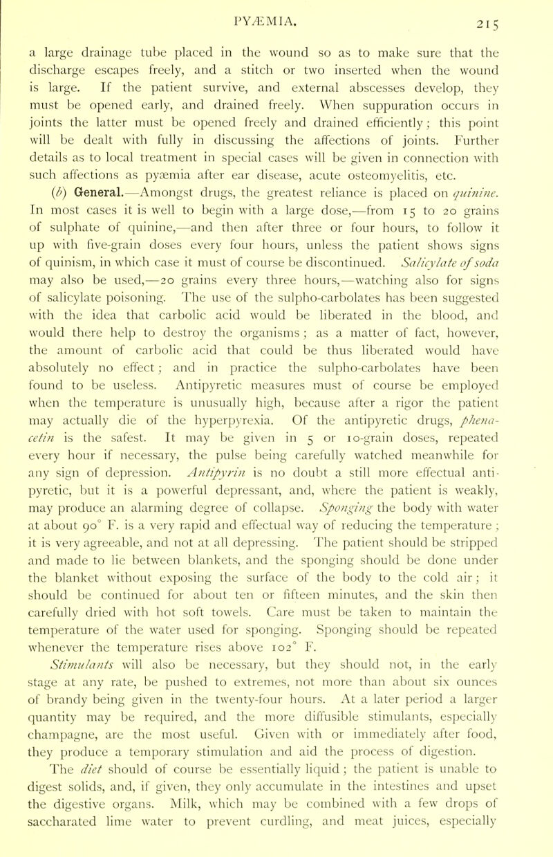 a large drainage tube placed in the wound so as to make sure that the discharge escapes freely, and a stitch or two inserted when the wound is large. If the patient survive, and external abscesses develop, they must be opened early, and drained freely. When suppuration occurs in joints the latter must be opened freely and drained efficiently; this point will be dealt with fully in discussing the affections of joints. Further details as to local treatment in special cases will be given in connection with such affections as pyaemia after ear disease, acute osteomyelitis, etc. (b) General.—Amongst drugs, the greatest reliance is placed on quinine. In most cases it is well to begin with a large dose,—from 15 to 20 grains of sulphate of quinine,—and then after three or four hours, to follow it up with five-grain doses every four hours, unless the patient shows signs of quinism, in which case it must of course be discontinued. Salicylate of soda may also be used,—20 grains every three hours,—watching also for signs of salicylate poisoning. The use of the sulpho-carbolates has been suggested with the idea that carbolic acid would be liberated in the blood, and would there help to destroy the organisms ; as a matter of fact, however, the amount of carbolic acid that could be thus liberated would have absolutely no effect; and in practice the sulpho-carbolates have been found to be useless. Antipyretic measures must of course be employed when the temperature is unusually high, because after a rigor the patient may actually die of the hyperpyrexia. Of the antipyretic drugs, phena- cetin is the safest. It may be given in 5 or 10-grain doses, repeated every hour if necessary, the pulse being carefully watched meanwhile for any sign of depression. Antipyrin is no doubt a still more effectual anti- pyretic, but it is a powerful depressant, and, where the patient is weakly, may produce an alarming degree of collapse. Sponging the body with water at about 90° F. is a very rapid and effectual way of reducing the temperature ; it is very agreeable, and not at all depressing. The patient should be stripped and made to lie between blankets, and the sponging should be done under the blanket without exposing the surface of the body to the cold air; it should be continued for about ten or fifteen minutes, and the skin then carefully dried with hot soft towels. Care must be taken to maintain the temperature of the water used for sponging. Sponging should be repeated whenever the temperature rises above 102° F. Stimulants will also be necessary, but they should not, in the early stage at any rate, be pushed to extremes, not more than about six ounces of brandy being given in the twenty-four hours. At a later period a larger quantity may be required, and the more diffusible stimulants, especially champagne, are the most useful. Given with or immediately after food, they produce a temporary stimulation and aid the process of digestion. The diet should of course be essentially liquid ; the patient is unable to digest solids, and, if given, they only accumulate in the intestines and upset the digestive organs. Milk, which may be combined with a few drops of saccharated lime water to prevent curdling, and meat juices, especially