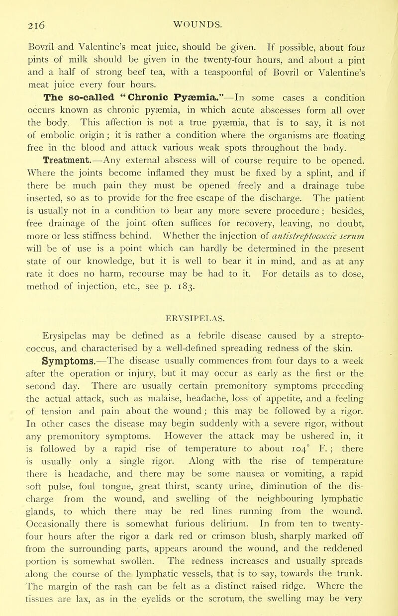 Bovril and Valentine's meat juice, should be given. If possible, about four pints of milk should be given in the twenty-four hours, and about a pint and a half of strong beef tea, with a teaspoonful of Bovril or Valentine's meat juice every four hours. The so-called  Chronic Pyaemia.—In some cases a condition occurs known as chronic pyaemia, in which acute abscesses form all over the body. This affection is not a true pyaemia, that is to say, it is not of embolic origin; it is rather a condition where the organisms are floating free in the blood and attack various weak spots throughout the body. Treatment.—Any external abscess will of course require to be opened. Where the joints become inflamed they must be fixed by a splint, and if there be much pain they must be opened freely and a drainage tube inserted, so as to provide for the free escape of the discharge. The patient is usually not in a condition to bear any more severe procedure ; besides, free drainage of the joint often suffices for recovery, leaving, no doubt, more or less stiffness behind. Whether the injection of antistreptococcic serum will be of use is a point which can hardly be determined in the present state of our knowledge, but it is well to bear it in mind, and as at any rate it does no harm, recourse may be had to it. For details as to dose, method of injection, etc., see p. 183. ERYSIPELAS. Erysipelas may be defined as a febrile disease caused by a strepto- coccus, and characterised by a well-defined spreading redness of the skin. Symptoms.—The disease usually commences from four days to a week after the operation or injury, but it may occur as early as the first or the second day. There are usually certain premonitory symptoms preceding the actual attack, such as malaise, headache, loss of appetite, and a feeling of tension and pain about the wound ; this may be followed by a rigor. In other cases the disease may begin suddenly with a severe rigor, without any premonitory symptoms. However the attack may be ushered in, it is followed by a rapid rise of temperature to about 104° F. ; there is usually only a single rigor. Along with the rise of temperature there is headache, and there may be some nausea or vomiting, a rapid soft pulse, foul tongue, great thirst, scanty urine, diminution of the dis- charge from the wound, and swelling of the neighbouring lymphatic glands, to which there may be red lines running from the wound. Occasionally there is somewhat furious delirium. In from ten to twenty- four hours after the rigor a dark red or crimson blush, sharply marked off from the surrounding parts, appears around the wound, and the reddened portion is somewhat swollen. The redness increases and usually spreads along the course of the lymphatic vessels, that is to say, towards the trunk. The margin of the rash can be felt as a distinct raised ridge. Where the tissues are lax, as in the eyelids or the scrotum, the swelling may be very