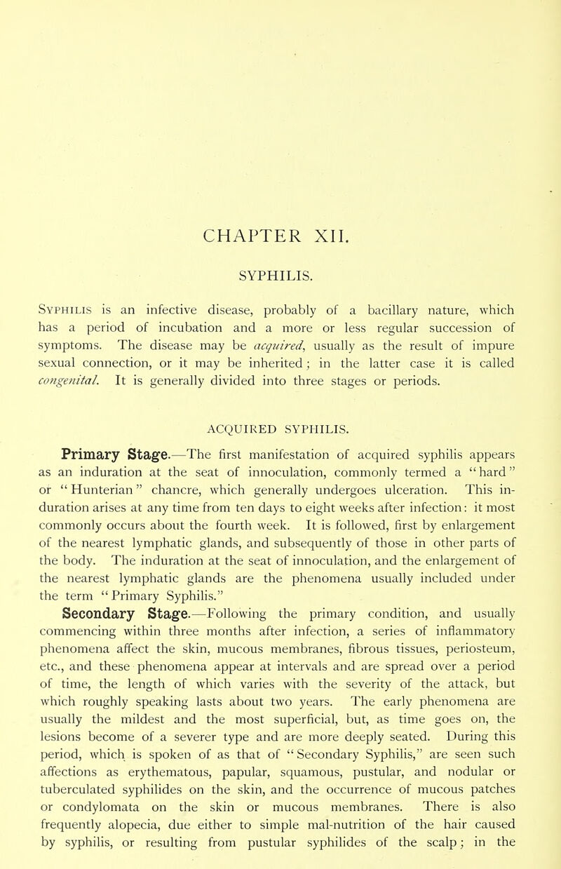 SYPHILIS. Syphilis is an infective disease, probably of a bacillary nature, which has a period of incubation and a more or less regular succession of symptoms. The disease may be acquired, usually as the result of impure sexual connection, or it may be inherited; in the latter case it is called congenital. It is generally divided into three stages or periods. ACQUIRED SYPHILIS. Primary Stage.—The first manifestation of acquired syphilis appears as an induration at the seat of innoculation, commonly termed a  hard or  Hunterian  chancre, which generally undergoes ulceration. This in- duration arises at any time from ten days to eight weeks after infection: it most commonly occurs about the fourth week. It is followed, first by enlargement of the nearest lymphatic glands, and subsequently of those in other parts of the body. The induration at the seat of innoculation, and the enlargement of the nearest lymphatic glands are the phenomena usually included under the term Primary Syphilis. Secondary Stage.—Following the primary condition, and usually commencing within three months after infection, a series of inflammatory phenomena affect the skin, mucous membranes, fibrous tissues, periosteum, etc., and these phenomena appear at intervals and are spread over a period of time, the length of which varies with the severity of the attack, but which roughly speaking lasts about two years. The early phenomena are usually the mildest and the most superficial, but, as time goes on, the lesions become of a severer type and are more deeply seated. During this period, which is spoken of as that of  Secondary Syphilis, are seen such affections as erythematous, papular, squamous, pustular, and nodular or tuberculated syphilides on the skin, and the occurrence of mucous patches or condylomata on the skin or mucous membranes. There is also frequently alopecia, due either to simple mal-nutrition of the hair caused by syphilis, or resulting from pustular syphilides of the scalp; in the