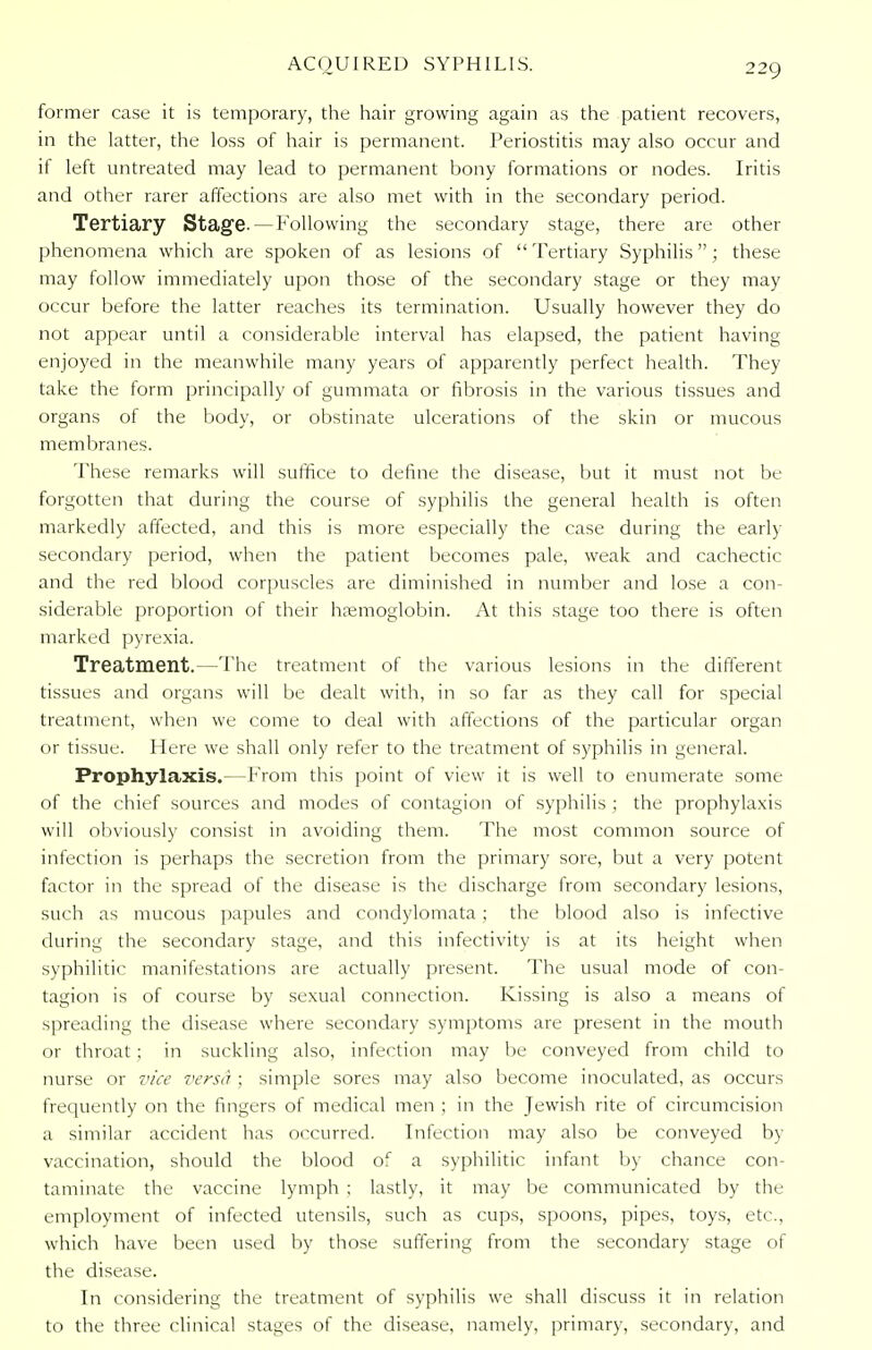 former case it is temporary, the hair growing again as the patient recovers, in the latter, the loss of hair is permanent. Periostitis may also occur and if left untreated may lead to permanent bony formations or nodes. Iritis and other rarer affections are also met with in the secondary period. Tertiary Stage.—Following the secondary stage, there are other phenomena which are spoken of as lesions of Tertiary Syphilis; these may follow immediately upon those of the secondary stage or they may occur before the latter reaches its termination. Usually however they do not appear until a considerable interval has elapsed, the patient having enjoyed in the meanwhile many years of apparently perfect health. They take the form principally of gummata or fibrosis in the various tissues and organs of the body, or obstinate ulcerations of the skin or mucous membranes. These remarks will suffice to define the disease, but it must not be forgotten that during the course of syphilis the general health is often markedly affected, and this is more especially the case during the early- secondary period, when the patient becomes pale, weak and cachectic and the red blood corpuscles are diminished in number and lose a con- siderable proportion of their haemoglobin. At this stage too there is often marked pyrexia. Treatment.—The treatment of the various lesions in the different tissues and organs will be dealt with, in so far as they call for special treatment, when we come to deal with affections of the particular organ or tissue. Here we shall only refer to the treatment of syphilis in general. Prophylaxis.—From this point of view it is well to enumerate some of the chief sources and modes of contagion of syphilis ; the prophylaxis will obviously consist in avoiding them. The most common source of infection is perhaps the secretion from the primary sore, but a very potent factor in the spread of the disease is the discharge from secondary lesions, such as mucous papules and condylomata ; the blood also is infective during the secondary stage, and this infectivity is at its height when syphilitic manifestations are actually present. The usual mode of con- tagion is of course by sexual connection. Kissing is also a means of spreading the disease where secondary symptoms are present in the mouth or throat; in suckling also, infection may lie conveyed from child to nurse or vice versa ; simple sores may also become inoculated, as occurs frequently on the fingers of medical men ; in the Jewish rite of circumcision a similar accident has occurred. Infection may also be conveyed by vaccination, should the blood of a syphilitic infant by chance con- taminate the vaccine lymph ; lastly, it may be communicated by the employment of infected utensils, such as cups, spoons, pipes, toys, etc., which have been used by those suffering from the secondary stage of the disease. In considering the treatment of syphilis we shall discuss it in relation to the three clinical stages of the disease, namely, primary, secondary, and