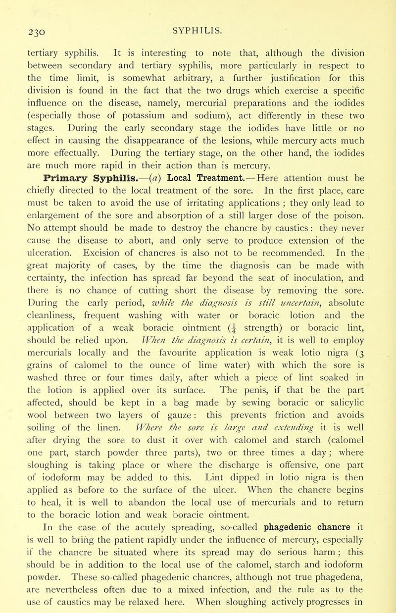 tertiary syphilis. It is interesting to note that, although the division between secondary and tertiary syphilis, more particularly in respect to the time limit, is somewhat arbitrary, a further justification for this division is found in the fact that the two drugs which exercise a specific influence on the disease, namely, mercurial preparations and the iodides (especially those of potassium and sodium), act differently in these two stages. During the early secondary stage the iodides have little or no effect in causing the disappearance of the lesions, while mercury acts much more effectually. During the tertiary stage, on the other hand, the iodides are much more rapid in their action than is mercury. Primary Syphilis.—(a) Local Treatment.—Here attention must be chiefly directed to the local treatment of the sore. In the first place, care must be taken to avoid the use of irritating applications ; they only lead to enlargement of the sore and absorption of a still larger dose of the poison. No attempt should be made to destroy the chancre by caustics : they never cause the disease to abort, and only serve to produce extension of the ulceration. Excision of chancres is also not to be recommended. In the great majority of cases, by the time the diagnosis can be made with certainty, the infection has spread far beyond the seat of inoculation, and there is no chance of cutting short the disease by removing the sore. During the early period, while the diagnosis is still uncertain, absolute cleanliness, frequent washing with water or boracic lotion and the application of a weak boracic ointment strength) or boracic lint, should be relied upon. When the diagnosis is certain, it is well to employ mercurials locally and the favourite application is weak lotio nigra (3 grains of calomel to the ounce of lime water) with which the sore is washed three or four times daily, after which a piece of lint soaked in the lotion is applied over its surface. The penis, if that be the part affected, should be kept in a bag made by sewing boracic or salicylic wool between two layers of gauze: this prevents friction and avoids soiling of the linen. Where the sore is large and extending it is well after drying the sore to dust it over with calomel and starch (calomel one part, starch powder three parts), two or three times a day; where sloughing is taking place or where the discharge is offensive, one part of iodoform may be added to this. Lint dipped in lotio nigra is then applied as before to the surface of the ulcer. When the chancre begins to heal, it is well to abandon the local use of mercurials and to return to the boracic lotion and weak boracic ointment. In the case of the acutely spreading, so-called phagedenic chancre it is well to bring the patient rapidly under the influence of mercury, especially if the chancre be situated where its spread may do serious harm ; this should be in addition to the local use of the calomel, starch and iodoform powder. These so-called phagedenic chancres, although not true phagedena, are nevertheless often due to a mixed infection, and the rule as to the use of caustics may be relaxed here. When sloughing actively progresses in
