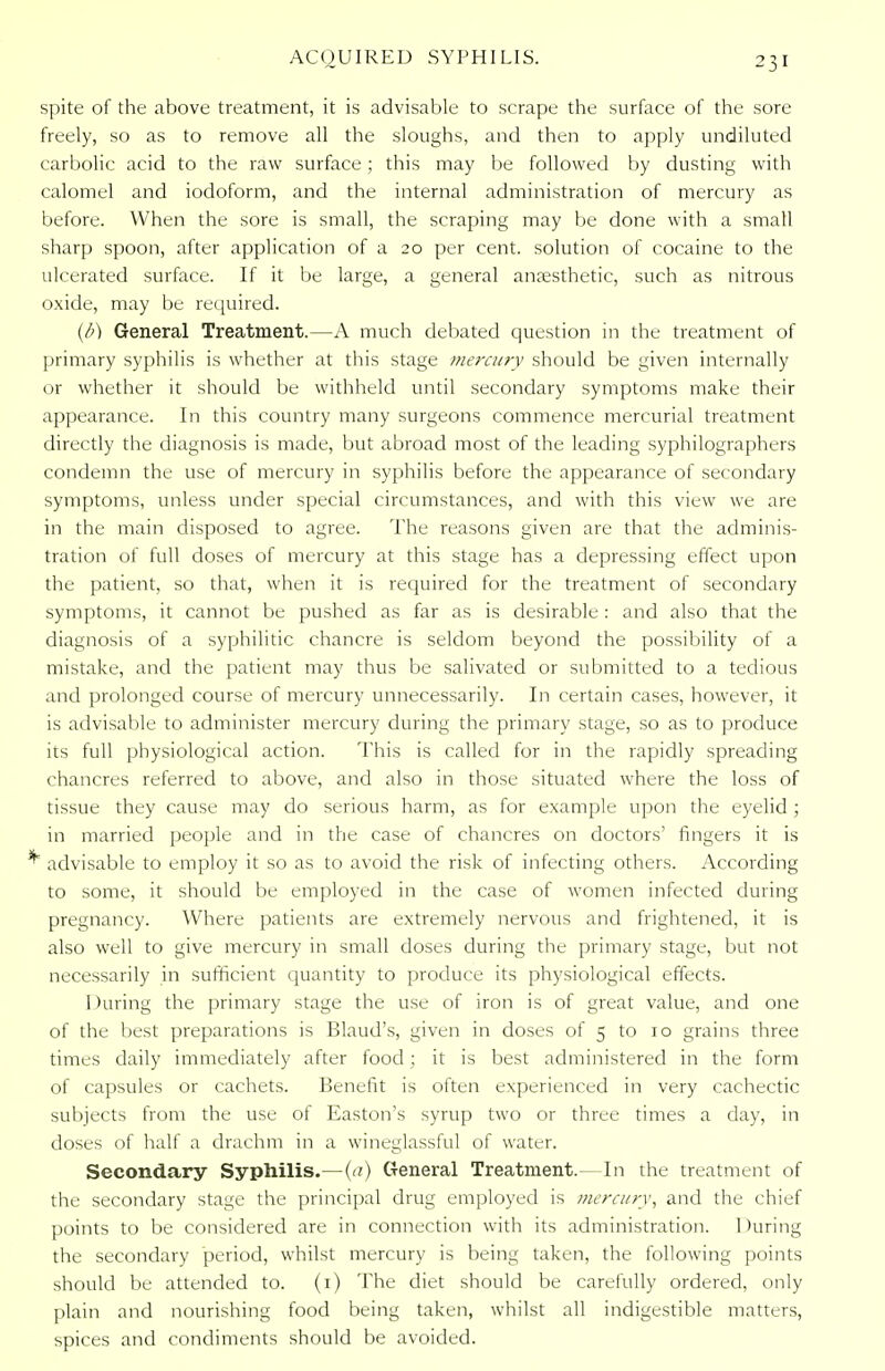 spite of the above treatment, it is advisable to scrape the surface of the sore freely, so as to remove all the sloughs, and then to apply undiluted carbolic acid to the raw surface ; this may be followed by dusting with calomel and iodoform, and the internal administration of mercury as before. When the sore is small, the scraping may be done with a small sharp spoon, after application of a 20 per cent, solution of cocaine to the ulcerated surface. If it be large, a general anaesthetic, such as nitrous oxide, may be required. (6) General Treatment.—A much debated question in the treatment of primary syphilis is whether at this stage mercury should be given internally or whether it should be withheld until secondary symptoms make their appearance. In this country many surgeons commence mercurial treatment directly the diagnosis is made, but abroad most of the leading syphilographers condemn the use of mercury in syphilis before the appearance of secondary symptoms, unless under special circumstances, and with this view we are in the main disposed to agree. The reasons given are that the adminis- tration of full doses of mercury at this stage has a depressing effect upon the patient, so that, when it is required for the treatment of secondary symptoms, it cannot be pushed as far as is desirable: and also that the diagnosis of a syphilitic chancre is seldom beyond the possibility of a mistake, and the patient may thus be salivated or submitted to a tedious and prolonged course of mercury unnecessarily. In certain cases, however, it is advisable to administer mercury during the primary stage, so as to produce its full physiological action. This is called for in the rapidly spreading chancres referred to above, and also in those situated where the loss of tissue they cause may do serious harm, as for example upon the eyelid; in married people and in the case of chancres on doctors' fingers it is ' advisable to employ it so as to avoid the risk of infecting others. According to some, it should be employed in the case of women infected during pregnancy. Where patients are extremely nervous and frightened, it is also well to give mercury in small doses during the primary stage, but not necessarily in sufficient quantity to produce its physiological effects. 1 taring the primary stage the use of iron is of great value, and one of the best preparations is Blaud's, given in doses of 5 to 10 grains three times daily immediately after food ; it is best administered in the form of capsules or cachets. Benefit is often experienced in very cachectic subjects from the use of Easton's syrup two or three times a day, in doses of half a drachm in a wineglassful of water. Secondary Syphilis.—(a) General Treatment.—In the treatment of the secondary stage the principal drug employed is merci/ry, and the chief points to be considered are in connection with its administration. During the secondary period, whilst mercury is being taken, the following points should be attended to. (1) The diet should be carefully ordered, only plain and nourishing food being taken, whilst all indigestible matters, spices and condiments should be avoided.
