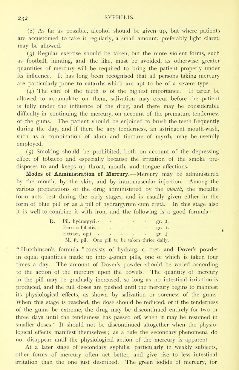 (2) As far as possible, alcohol should be given up, but where patients are accustomed to take it regularly, a small amount, preferably light claret, may be allowed. (3) Regular exercise should be taken, but the more violent forms, such as football, hunting, and the like, must be avoided, as otherwise greater quantities of mercury will be required to bring the patient properly under its influence. It has long been recognised that all persons taking mercury are particularly prone to catarrhs which are apt to be of a severe type. (4) The care of the teeth is of the highest importance. If tartar be allowed to accumulate on them, salivation may occur before the patient is fully under the influence of the drug, and there may be considerable difficulty in continuing the mercury, on account of the premature tenderness of the gums. The patient should be enjoined to brush the teeth frequently during the day, and if there be any tenderness, an astringent mouth-wash, such as a combination of alum and tincture of myrrh, may be usefully employed. (5) Smoking should be prohibited, both on account of the depressing effect of tobacco and especially because the irritation of the smoke pre- disposes to and keeps up throat, mouth, and tongue affections. Modes of Administration of Mercury.—Mercury may be administered by the mouth, by the skin, and by intra-muscular injection. Among the various preparations of the drug administered by the mouth, the metallic form acts best during the early stages, and is usually given either in the form of blue pill or as a pill of hydrargyrum cum creta. In this stage also it is well to combine it with iron, and the following is a good formula : R. Pil. hydrargyri, - - - - gr. 2. Ferri sulphatis, - - - - - gr. I. Extract, opii, - - - - - gr- i- M. ft. pil. One pill to be taken thrice daily.  Hutchinson's formula  consists of hydrarg. c. cret. and Dover's powder in equal quantities made up into 4-grain pills, one of which is taken four times a day. The amount of Dover's powder should be varied according to the action of the mercury upon the bowels. The quantity of mercury in the pill may be gradually increased, so long as no intestinal irritation is produced, and the full doses are pushed until the mercury begins to manifest its physiological effects, as shown by salivation or soreness of the gums. When this stage is reached, the dose should be reduced, or if the tenderness of the gums be extreme, the drug may be discontinued entirely for two or three days until the tenderness has passed off, when it may be resumed in smaller doses.' It should not be discontinued altogether when the physio- logical effects manifest themselves; as a rule the secondary phenomena do not disappear until the physiological action of the mercury is apparent. At a later stage of secondary syphilis, particularly in weakly subjects, other forms of mercury often act better, and give rise to less intestinal irritation than the one just described. The green iodide of mercury, for