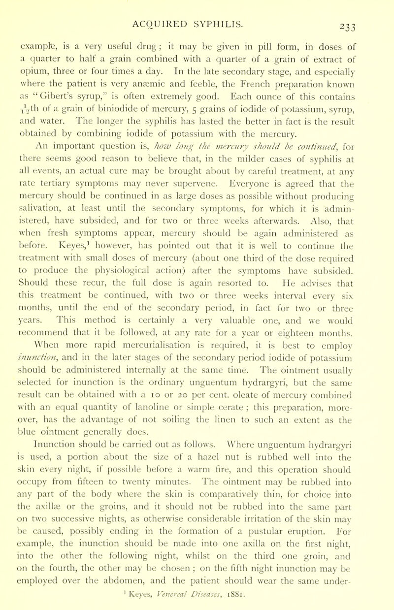 example, is a very useful drug; it may be given in pill form, in closes of a quarter to half a grain combined with a quarter of a grain of extract of opium, three or four times a day. In the late secondary stage, and especially where the patient is very anaemic and feeble, the French preparation known as  Gibert's syrup, is often extremely good. Each ounce of this contains yoth of a grain of biniodide of mercury, 5 grains of iodide of potassium, syrup, and water. The longer the syphilis has lasted the better in fact is the result obtained by combining iodide of potassium with the mercury. An important question is, how long the mercury should be continued, for there seems good reason to believe that, in the milder cases of syphilis at all events, an actual cure may be brought about by careful treatment, at any rate tertiary symptoms may never supervene. Everyone is agreed that the mercury should be continued in as large doses as possible without producing salivation, at least until the secondary symptoms, for which it is admin- istered, have subsided, and for two or three weeks afterwards. Also, that when fresh symptoms appear, mercury should be again administered as before. Keyes,1 however, has pointed out that it is well to continue the treatment with small doses of mercury (about one third of the dose required to produce the physiological action) after the symptoms have subsided. Should these recur, the full dose is again resorted to. He advises that this treatment be continued, with two or three weeks interval every six months, until the end of the secondary period, in fact for two or three years. This method is certainly a very valuable one, and we would recommend that it be followed, at any rate for a year or eighteen months. When more rapid mercurialisation is required, it is best to employ inunction, and in the later stages of the secondary period iodide of potassium should be administered internally at the same time. The ointment usually selected for inunction is the ordinary unguentum hydrargyri, but the same result can be obtained with a 10 or 20 per cent, oleate of mercury combined with an equal quantity of lanoline or simple cerate ; this preparation, more- over, has the advantage of not soiling the linen to such an extent as the blue ointment generally does. Inunction should be carried out as follows. Where unguentum hydrargyri is used, a portion about the size of a hazel nut is rubbed well into the skin every night, if possible before a warm tire, and this operation should occupy from fifteen to twenty minutes. The ointment may be rubbed into any part of the body where the skin is comparatively thin, for choice into the axillae or the groins, and it should not be rubbed into the same part on two successive nights, as otherwise considerable irritation of the skin may be caused, possibly ending in the formation of a pustular eruption. For example, the inunction should be made into one axilla on the first night, into the other the following night, whilst on the third one groin, and on the fourth, the other may be chosen ; on the fifth night inunction may be employed over the abdomen, and the patient should wear the same under- 1 Keyes, Venereal Diseases, 1881.