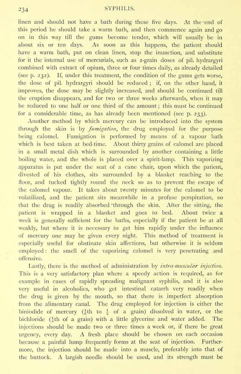 linen and should not have a bath during these five days. At the -end of this period he should take a warm bath, and then commence again and go on in this way till the gums become tender, which will usually be in about six or ten days. As soon as this happens, the patient should have a warm bath, put on clean linen, stop the inunction, and substitute for it the internal use of mercurials, such as 2-grain doses of pil. hydrargyri combined with extract of opium, three or four times daily, as already detailed (see p. 232). If, under this treatment, the condition of the gums gets worse, the dose of pil. hydrargyri should be reduced ; if, on the other hand, it improves, the dose may be slightly increased, and should be continued till the eruption disappears, and for two or three weeks afterwards, when it may be reduced to one half or one third of the amount; this must be continued for a considerable time, as has already been mentioned (see p. 233). Another method by which mercury can be introduced into the system through the skin is by fumigation, the drug employed for the purpose being calomel. Fumigation is performed by means of a vapour bath which is best taken at bed-time. About thirty grains of calomel are placed in a small metal dish which is surrounded by another containing a little boiling water, and the whole is placed over a spirit-lamp. This vaporizing apparatus is put under the seat of a cane chair, upon which the patient, divested of his clothes, sits surrounded by a blanket reaching to the floor, and tucked tightly round the neck so as to prevent the escape of the calomel vapour. It takes about twenty minutes for the calomel to be volatilized, and the patient sits meanwhile in a profuse perspiration, so that the drug is readily absorbed through the skin. After the sitting, the patient is wrapped in a blanket and goes to bed. About twice a week is generally sufficient for the baths, especially if the patient be at all weakly, but where it is necessary to get him rapidly under the influence of mercury one may be given every night. This method of treatment is especially useful for obstinate skin affections, but otherwise it is seldom employed: the smell of the vaporizing calomel is very penetrating and offensive. Lastly, there is the method of administration by intra-muscular injection. This is a very satisfactory plan where a speedy action is required, as for example in cases of rapidly spreading malignant syphilis, and it is also very useful in alcoholics, who get intestinal catarrh very readily when the drug is given by the mouth, so that there is imperfect absorption from the alimentary canal. The drug employed for injection is either the biniodide of mercury (^-th to \ of a grain) dissolved in water, or the bichloride (ith of a grain) with a little glycerine and water added. The injections should be made two or three times a week or, if there be great urgency, every day. A fresh place should be chosen on each occasion because a painful lump frequently forms at the seat of injection. Further- more, the injection should be made into a muscle, preferably into that of the buttock. A largish needle should be used, and its strength must be