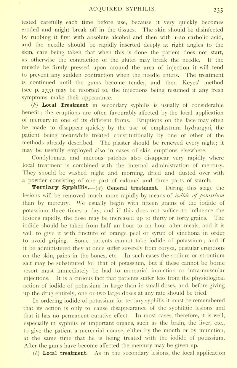 tested carefully each time before use, because it very quickly becomes eroded and might break off in the tissues. The skin should be disinfected by rubbing it first with absolute alcohol and then with 1-20 carbolic acid, and the needle should be rapidly inserted deeply at right angles to the skin, care being taken that when this is done the patient does not start, as otherwise the contraction of the glutei may break the needle. If the muscle be firmly pressed upon around the area of injection it will tend to prevent any sudden contraction when the needle enters. The treatment is continued until the gums become tender, and then Keyes' method (see p. 233) may be resorted to, the injections being resumed if any fresh symptoms make their appearance. (/') Local Treatment in secondary syphilis is usually of considerable benefit; the eruptions are often favourably affected by the local application of mercury in one of its different forms. Eruptions on the face may often be made to disappear quickly by the use of emplastrum hydrargyri, the patient being meanwhile treated constitutionally by one or other of the methods already described. The plaster should be renewed every night; it may be usefully employed also in cases of skin eruptions elsewhere. Condylomata and mucous patches also disappear very rapidly where local treatment is combined with the internal administration of mercury. They should be washed night and morning, dried and dusted over with a powder consisting of one part of calomel and three parts of starch. Tertiary Syphilis—(a) General treatment. During this stage the lesions will be removed much more rapidly by means of iodide of potassium than by mercury. We usually begin with fifteen grains of the iodide of potassium three times a day, and if this does not suffice to influence the lesions rapidly, the dose may be increased up to thirty or forty grains. The iodide should be taken from half an hour to an hour after meals, and it is well to give it with tincture of orange peel or syrup of cinchona in order to avoid griping. Some patients cannot take iodide of potassium ; and if it be administered they at once suffer severely from coryza, pustular eruptions on the skin, pains in the bones, etc. In such cases the sodium or strontium salt may be substituted for that of potassium, but if these cannot be borne resort must immediately be had to mercurial inunction or intra-muscular injections. It is a curious fact that patients suffer less from the physiological action of iodide of potassium in large than in small doses, and, before giving up the drug entirely, one or two large doses at any rate should be tried. In ordering iodide of potassium for tertiary syphilis it must be remembered that its action is only to cause disappearance of the syphilitic lesions and that it has no permanent curative effect. In most cases, therefore, it is well, especially in syphilis of important organs, such as the brain, the liver, etc., to give the patient a mercurial course, either by the mouth or by inunction, at the same time that he is being treated with the iodide of potassium. After the gums have become affected the mercury may be given up. (/') Local treatment. As in the secondary lesions, the local application