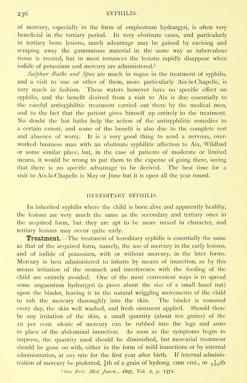 of mercury, especially in the form of emplastrum hydrargyri, is often very beneficial in the tertiary period. In very obstinate cases, and particularly in tertiary bone lesions, much advantage may be gained by excising and scraping away the gummatous material in the same way as tuberculous tissue is treated, but in most instances the lesions rapidly disappear when iodide of potassium and mercury are administered.1 Sulphur Baths and Spas are much in vogue in the treatment of syphilis, and a visit to one or other of them, more particularly Aix-la-Chapelle, is very much in fashion. These waters however have no specific effect on syphilis, and the benefit derived from a visit to Aix is due essentially to the careful antisyphilitic treatment carried out there by the medical men, and to the fact that the patient gives himself up entirely to the treatment. No doubt the hot baths help the action of the antisyphilitic remedies to a certain extent, and some of the benefit is also due to the complete rest and absence of worry. It is a very good thing to send a nervous, over- worked business man with an obstinate syphilitic affection to Aix, Wildbad or some similar place, but, in the case of patients of moderate or limited means, it would be wrong to put them to the expense of going there, seeing that there is no specific advantage to be derived. The best time for a visit to Aix-la-Chapelle is May or June but it is open all the year round. HEREDITARY SYPHILIS. In inherited syphilis where the child is born alive and apparently healthy, the lesions are very much the same as the secondary and tertiary ones in the acquired form, but they are apt to be more mixed in character, and tertiary lesions may occur quite early. Treatment.—The treatment of hereditary syphilis is essentially the same as that of the acquired form, namely, the use of mercury in the early lesions, and of iodide of potassium, with or without mercury, in the later forms. Mercury is best administered to infants by means of inunction, as by this means irritation of the stomach and interference with the feeding of the child are entirely avoided. One of the most convenient ways is to spread some unguentum hydrargyri (a piece about the size of a small hazel nut) upon the binder, leaving it to the natural wriggling movements of the child to rub the mercury thoroughly into the skin. The binder is removed every day, the skin well washed, and fresh ointment applied. Should there be any irritation of the skin, a small quantity (about ten grains) of the 10 per cent, oleate of mercury can be rubbed into the legs and arms in place of the abdominal inunction. As soon as the symptoms begin to improve, the quantity used should be diminished, but mercurial treatment should be gone on with, either in the form of mild inunctions or by internal administration, at any rate for the first year after birth. If internal adminis- tration of mercury be preferred, ^th of a grain of hydrarg. cum cret., or T^yth JSee Brit. Med. Journ., 1897, Vol. 2, p. 1571.