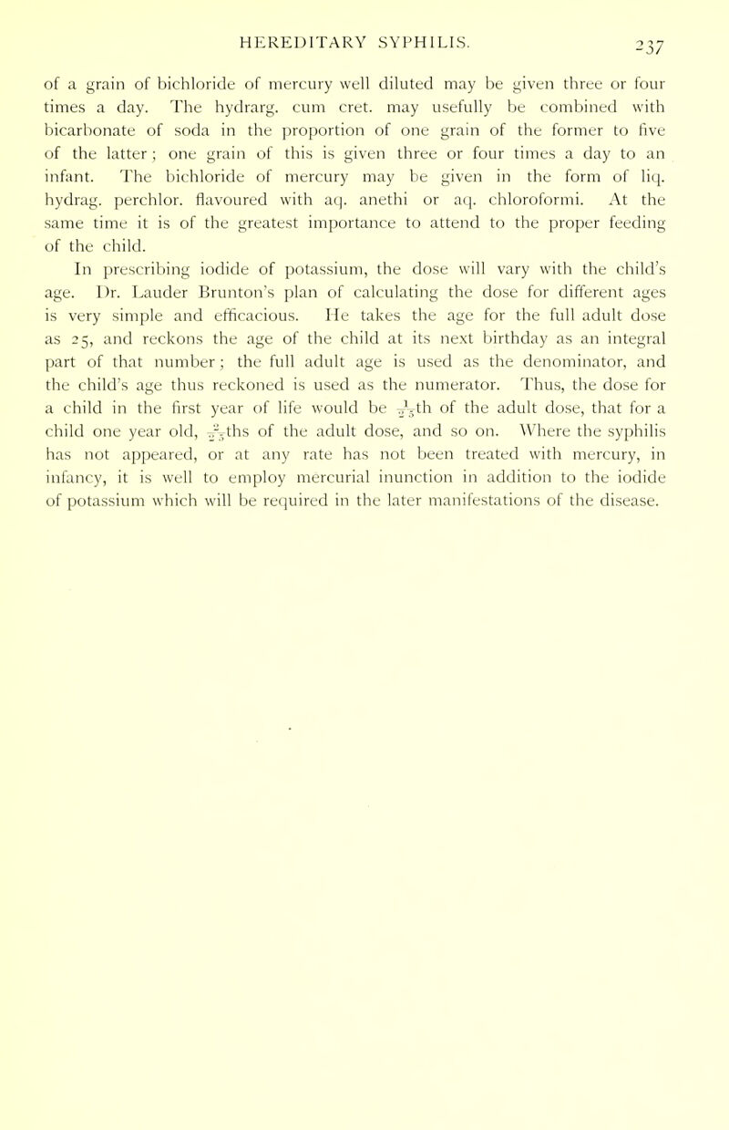 HEREDITARY SYPHILIS. of a grain of bichloride of mercury well diluted may be given three or four times a day. The hydrarg. cum cret. may usefully be combined with bicarbonate of soda in the proportion of one grain of the former to five of the latter ; one grain of this is given three or four times a day to an infant. The bichloride of mercury may be given in the form of liq. hydrag. perchlor. flavoured with aq. anethi or aq. chloroformi. At the same time it is of the greatest importance to attend to the proper feeding of the child. In prescribing iodide of potassium, the dose will vary with the child's age. Dr. Lauder Brunton's plan of calculating the dose for different ages is very simple and efficacious. He takes the age for the full adult dose as 25, and reckons the age of the child at its next birthday as an integral part of that number ; the full adult age is used as the denominator, and the child's age thus reckoned is used as the numerator. Thus, the dose for a child in the first year of life would be -jLth of the adult dose, that for a child one year old, .r.--ths of the adult dose, and so on. Where the syphilis has not appeared, or at any rate has not been treated with mercury, in infancy, it is well to employ mercurial inunction in addition to the iodide of potassium which will be required in the later manifestations of the disease.
