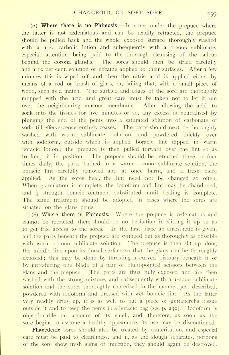 ^39 (a) Where there is no Phimosis.—In sores under the prepuce where the latter is not oedematous and can be readily retracted, the prepuce should be pulled back and the whole exposed surface thoroughly washed with a 1-20 carbolic lotion and subsequently with a 1-2000 sublimate, especial attention being paid to the thorough cleansing of the sulcus behind the corona glandis. The sores should then be dried carefully and a 10 per cent, solution of cocaine applied to their surfaces. After a few minutes this is wiped off, and then the nitric acid is applied either by means of a rod or brush of glass, or, failing that, with a small piece of wood, such as a match. The surface and edges of the sore are thoroughly mopped with the acid and great care must be taken not to let it run over the neighbouring mucous membrane. After allowing the acid to soak into the tissues for five minutes or so, any excess is neutralised by plunging the end of the penis into a saturated solution of carbonate of soda till effervescence entirely ceases. The parts should next be thoroughly washed with warm sublimate solution, and powdered thickly over with iodoform, outside which is applied boracic lint dipped in warm boracic lotion ; the prepuce is then pulled forward over the lint so as to keep it in position. The prepuce should be retracted three or four times daily, the parts bathed in a warm 1-2000 sublimate solution, the boracic lint carefully removed and at once burnt, and a fresh piece applied. As the sores heal, the lint need not be changed so often. When granulation is complete, the iodoform and lint may be abandoned, and \ strength boracic ointment substituted, until healing is complete. The same treatment should be adopted in cases where the sores are situated on the glans penis. (/') Where there is Phimosis.—Where the prepuce is oedematous and cannot be retracted, there should be no hesitation in slitting it up so as to get free access to the sores. In the first place an anajsthetic is given, and the parts beneath the prepuce are syringed out as thoroughly as possible with warm 1-2000 sublimate solution. The prepuce is then slit up along the middle line upon its dorsal surface so that the glans can be thoroughly exposed ; this may be done by thrusting a curved bistoury beneath it or by introducing one blade of a pair of blunt-pointed scissors between the glans and the prepuce. The parts are thus fully exposed and are then washed with the strong mixture, and subsequently with a 1-2000 sublimate solution and the sores thoroughly cauterised in the manner just described, powdered with iodoform and dressed with wet boracic lint. As the latter very readily dries up, it is as well to put a piece of guttapercha tissue outside it and to keep the penis in a boracic bag (see p. 230). Iodoform is objectionable on account of its smell, and, therefore, as soon as the sore begins to assume a healthy appearance, its use may be discontinued. Phagedenic sores should also be treated by cauterisation, and especial care must be paid to cleanliness, and if, as the slough separates, portions of the sore show fresh signs of infection, they should again be destroyed.