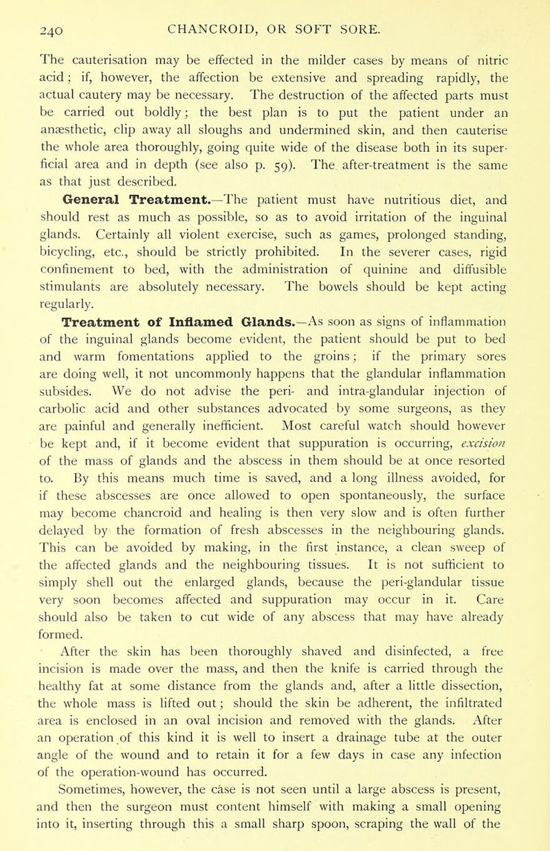 The cauterisation may be effected in the milder cases by means of nitric acid; if, however, the affection be extensive and spreading rapidly, the actual cautery may be necessary. The destruction of the affected parts must be carried out boldly; the best plan is to put the patient under an anaesthetic, clip away all sloughs and undermined skin, and then cauterise the whole area thoroughly, going quite wide of the disease both in its super- ficial area and in depth (see also p. 59). The after-treatment is the same as that just described. General Treatment.—The patient must have nutritious diet, and should rest as much as possible, so as to avoid irritation of the inguinal glands. Certainly all violent exercise, such as games, prolonged standing, bicycling, etc., should be strictly prohibited. In the severer cases, rigid confinement to bed, with the administration of quinine and diffusible stimulants are absolutely necessary. The bowels should be kept acting regularly. Treatment of Inflamed Glands.—As soon as signs of inflammation of the inguinal glands become evident, the patient should be put to bed and warm fomentations applied to the groins; if the primary sores are doing well, it not uncommonly happens that the glandular inflammation subsides. We do not advise the peri- and intra-glandular injection of carbolic acid and other substances advocated by some surgeons, as they are painful and generally inefficient. Most careful watch should however be kept and, if it become evident that suppuration is occurring, excision of the mass of glands and the abscess in them should be at once resorted to. By this means much time is saved, and a long illness avoided, for if these abscesses are once allowed to open spontaneously, the surface may become chancroid and healing is then very slow and is often further delayed by the formation of fresh abscesses in the neighbouring glands. This can be avoided by making, in the first instance, a clean sweep of the affected glands and the neighbouring tissues. It is not sufficient to simply shell out the enlarged glands, because the peri-glandular tissue very soon becomes affected and suppuration may occur in it. Care should also be taken to cut wide of any abscess that may have already formed. After the skin has been thoroughly shaved and disinfected, a free incision is made over the mass, and then the knife is carried through the healthy fat at some distance from the glands and, after a little dissection, the whole mass is lifted out; should the skin be adherent, the infiltrated area is enclosed in an oval incision and removed with the glands. After an operation of this kind it is well to insert a drainage tube at the outer angle of the wound and to retain it for a few days in case any infection of the operation-wound has occurred. Sometimes, however, the case is not seen until a large abscess is present, and then the surgeon must content himself with making a small opening into it, inserting through this a small sharp spoon, scraping the wall of the