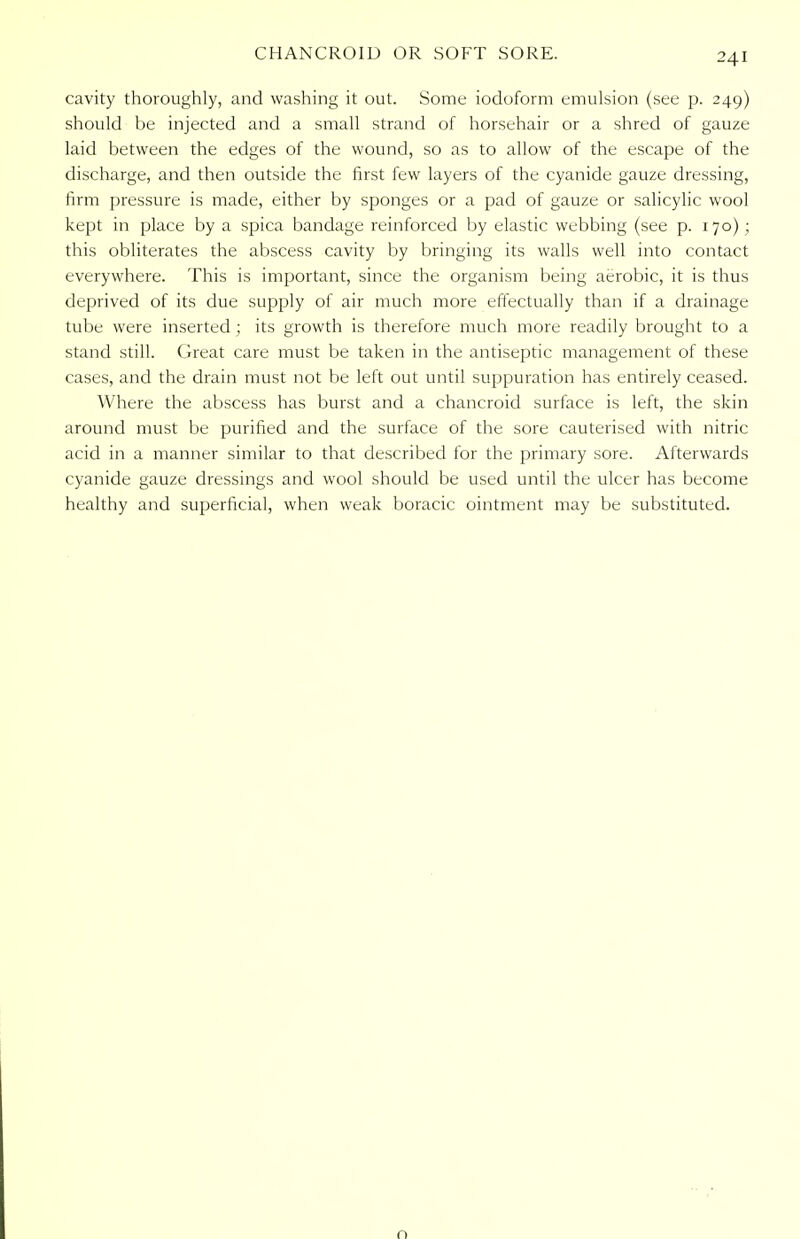 cavity thoroughly, and washing it out. Some iodoform emulsion (see p. 249) should be injected and a small strand of horsehair or a shred of gauze laid between the edges of the wound, so as to allow of the escape of the discharge, and then outside the first few layers of the cyanide gauze dressing, firm pressure is made, either by sponges or a pad of gauze or salicylic wool kept in place by a spica bandage reinforced by elastic webbing (see p. 170); this obliterates the abscess cavity by bringing its walls well into contact everywhere. This is important, since the organism being aerobic, it is thus deprived of its due supply of air much more effectually than if a drainage tube were inserted; its growth is therefore much more readily brought to a stand still. Great care must be taken in the antiseptic management of these cases, and the drain must not be left out until suppuration has entirely ceased. Where the abscess has burst and a chancroid surface is left, the skin around must be purified and the surface of the sore cauterised with nitric acid in a manner similar to that described for the primary sore. Afterwards cyanide gauze dressings and wool should be used until the ulcer has become healthy and superficial, when weak boracic ointment may be substituted. n