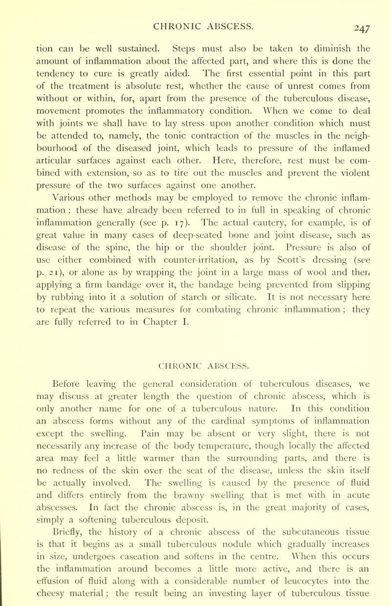 tion can be well sustained. Steps must also be taken to diminish the amount of inflammation about the affected part, and where this is done the tendency to cure is greatly aided. The first essential point in this part of the treatment is absolute rest, whether the cause of unrest comes from without or within, for, apart from the presence of the tuberculous disease, movement promotes the inflammatory condition. When we come to deal with joints we shall have to lay stress upon another condition which must be attended to, namely, the tonic contraction of the muscles in the neigh- bourhood of the diseased joint, which leads to pressure of the inflamed articular surfaces against each other. Here, therefore, rest must be com- bined with extension, so as to tire out the muscles and prevent the violent pressure of the two surfaces against one another. Various other methods may be employed to remove the chronic inflam- mation ; these have already been referred to in full in speaking of chronic inflammation generally (see p. 17). The actual cautery, for example, is of great value in many cases of deep-seated bone and joint disease, such as disease of the spine, the hip or the shoulder joint. Pressure is also of use either combined with counter-irritation, as by Scott's dressing (see p. 21), or alone as by wrapping the joint in a large mass of wool and then applying a firm bandage over it, the bandage being prevented from slipping by rubbing into it a solution of starch or silicate. It is not necessary here to repeat the various measures for combating chronic inflammation ; they are fully referred to in Chapter I. CHRONIC ABSCESS. Before leaving the general consideration of tuberculous diseases, we may discuss at greater length the question of chronic abscess, which is only another name for one of a tuberculous nature. In this condition an abscess forms without any of the cardinal symptoms of inflammation except the swelling. Pain may be absent or very slight, there is not necessarily any increase of the body temperature, though locally the affected area may feel a little warmer than the surrounding parts, and there is no redness of the skin over the seat of the disease, unless the skin itself be actually involved. The swelling is caused by the presence of fluid and differs entirely from the brawny swelling that is met with in acute abscesses. In fact the chronic abscess is, in the great majority of cases, simply a softening tuberculous deposit. Briefly, the history of a chronic abscess of the subcutaneous tissue is that it begins as a small tuberculous nodule which gradually increases in size, undergoes caseation and softens in the centre. When this occurs the inflammation around becomes a little more active, and there is an effusion of fluid along with a considerable number of leucocytes into the cheesy material; the result being an investing layer of tuberculous tissue