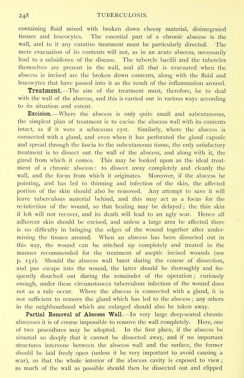 containing fluid mixed with broken down cheesy material, disintegrated tissues and leucocytes. The essential part of a chronic abscess is the wall, and to it any curative treatment must be particularly directed. The mere evacuation of its contents will not, as in an acute abscess, necessarily lead to a subsidence of the disease. The tubercle bacilli and the tubercles themselves are present in the wall, and all that is evacuated when the abscess is incised are the broken down contents, along with the fluid and leucocytes that have passed into it as the result of the inflammation around. Treatment.—The aim of the treatment must, therefore, be to deal with the wall of the abscess, and this is carried out in various ways according to its situation and extent. Excision.—Where the abscess is only quite small and subcutaneous, the simplest plan of treatment is to excise the abscess wall with its contents intact, as if it were a sebaceous cyst. Similarly, where the abscess is connected with a gland, and even when it has perforated the gland capsule and spread through the fascia to the subcutaneous tissue, the only satisfactory treatment is to dissect out the wall of the abscess, and along with it, the gland from which it comes. This may be looked upon as the ideal treat- ment of a chronic abscess: to dissect away completely and cleanly the wall, and the focus from which it originates. Moreover, if the abscess be pointing, and has led to thinning and infection of the skin, the affected portion of the skin should also be removed. Any attempt to save it will leave tuberculous material behind, and this may act as a focus for the re-infection of the wound, so that healing may be delayed; the thin skin if left will not recover, and its death will lead to an ugly scar. Hence all adherent skin should be excised, and unless a large area be affected there is no difficulty in bringing the edges of the wound together after under- mining the tissues around. When an abscess has been dissected out in this way, the wound can be stitched up completely and treated in the manner recommended for the treatment of aseptic incised wounds (see p. 152). Should the abscess wall burst during the course of dissection, and pus escape into the wound, the latter should be thoroughly and fre- quently douched out during the remainder of the operation; curiously enough, under these circumstances tuberculous infection of the wound does not as a rule occur. Where the abscess is connected with a gland, it is not sufficient to remove the gland which has led to the abscess; any others in the neighbourhood which are enlarged should also be taken away. Partial Removal of Abscess Wall.—In very large deep-seated chronic abscesses it is of course impossible to remove the wall completely. Here, one of two procedures may be adopted. In the first place, if the abscess be situated so deeply that it cannot be dissected away, and if no important structures intervene between the abscess wall and the surface, the former should be laid freely open (unless it be very important to avoid causing a scar), so that the whole interior of the abscess cavity is exposed to view; as much of the wall as possible should then be dissected out and clipped