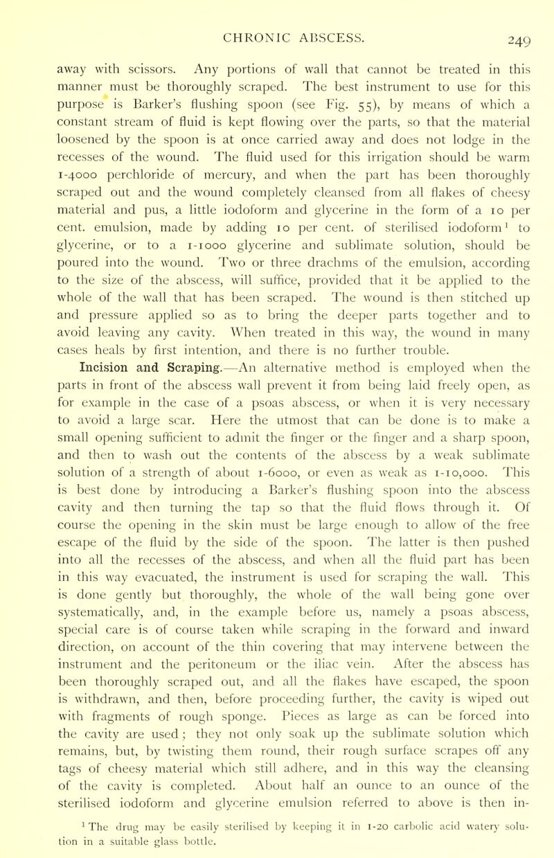 away with scissors. Any portions of wall that cannot be treated in this manner must be thoroughly scraped. The best instrument to use for this purpose is Barker's flushing spoon (see Fig. 55), by means of which a constant stream of fluid is kept flowing over the parts, so that the material loosened by the spoon is at once carried away and does not lodge in the recesses of the wound. The fluid used for this irrigation should be warm 1-4000 perchloride of mercury, and when the part has been thoroughly scraped out and the wound completely cleansed from all flakes of cheesy material and pus, a little iodoform and glycerine in the form of a 10 per cent, emulsion, made by adding 10 per cent, of sterilised iodoform1 to glycerine, or to a 1-1000 glycerine and sublimate solution, should be poured into the wound. Two or three drachms of the emulsion, according to the size of the abscess, will suffice, provided that it be applied to the whole of the wall that has been scraped. The wound is then stitched up and pressure applied so as to bring the deeper parts together and to avoid leaving any cavity. When treated in this way, the wound in many cases heals by first intention, and there is no further trouble. Incision and Scraping.—An alternative method is employed when the parts in front of the abscess wall prevent it from being laid freely open, as for example in the case of a psoas abscess, or when it is very necessary to avoid a large scar. Here the utmost that can be done is to make a small opening sufficient to admit the finger or the finger and a sharp spoon, and then to wash out the contents of the abscess by a weak sublimate solution of a strength of about 1-6000, or even as weak as 1-10,000. This is best done by introducing a Barker's flushing spoon into the abscess cavity and then turning the tap so that the fluid flows through it. Of course the opening in the skin must be large enough to allow of the free escape of the fluid by the side of the spoon. The latter is then pushed into all the recesses of the abscess, and when all the fluid part has been in this way evacuated, the instrument is used for scraping the wall. This is done gently but thoroughly, the whole of the wall being gone over systematically, and, in the example before us, namely a psoas abscess, special care is of course taken while scraping in the forward and inward direction, on account of the thin covering that may intervene between the instrument and the peritoneum or the iliac vein. After the abscess has been thoroughly scraped out, and all the flakes have escaped, the spoon is withdrawn, and then, before proceeding further, the cavity is wiped out with fragments of rough sponge. Pieces as large as can be forced into the cavity are used ; they not only soak up the sublimate solution which remains, but, by twisting them round, their rough surface scrapes off any tags of cheesy material which still adhere, and in this way the cleansing of the cavity is completed. About half an ounce to an ounce of the sterilised iodoform and glycerine emulsion referred to above is then in- 1 The drug may be easily sterilised by keeping it in 1-20 carbolic acid watery solu- tion in a suitable glass bottle.