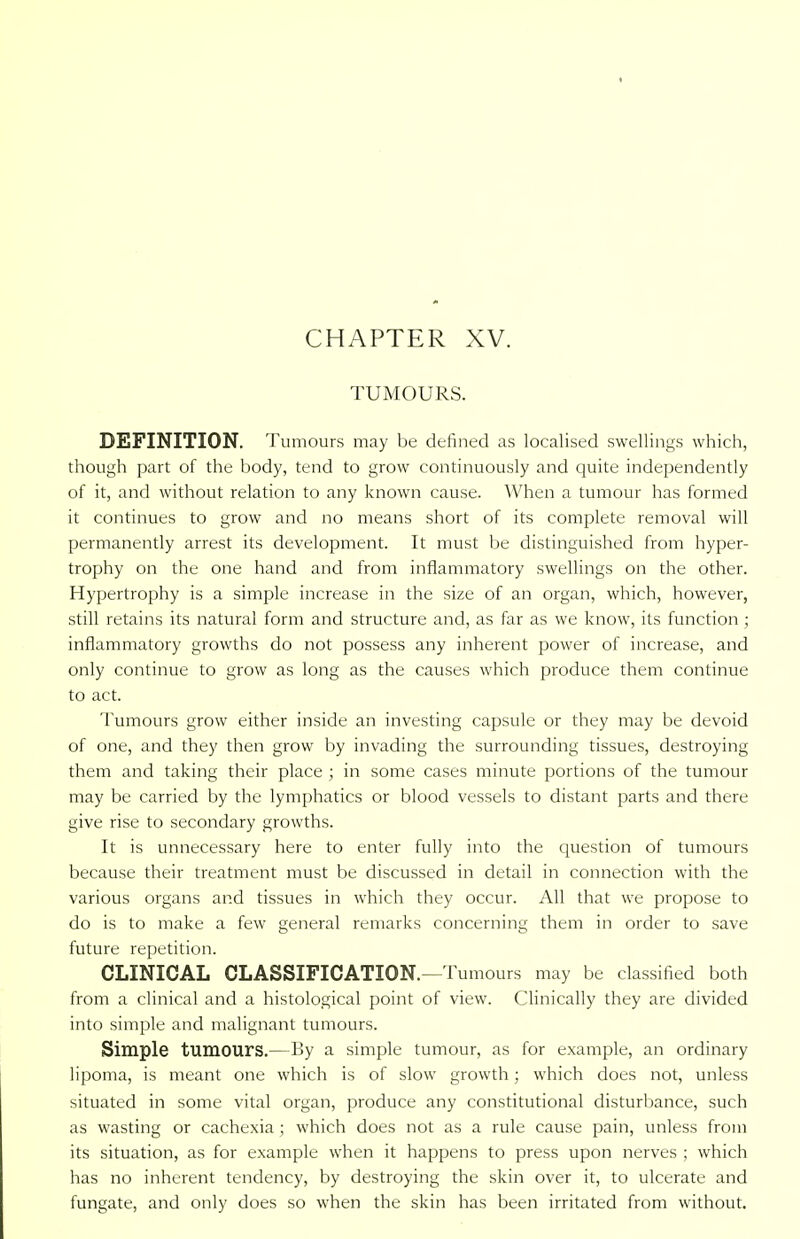 CHAPTER XV. TUMOURS. DEFINITION. Tumours may be denned as localised swellings which, though part of the body, tend to grow continuously and quite independently of it, and without relation to any known cause. When a tumour has formed it continues to grow and no means short of its complete removal will permanently arrest its development. It must be distinguished from hyper- trophy on the one hand and from inflammatory swellings on the other. Hypertrophy is a simple increase in the size of an organ, which, however, still retains its natural form and structure and, as far as we know, its function ; inflammatory growths do not possess any inherent power of increase, and only continue to grow as long as the causes which produce them continue to act. Tumours grow either inside an investing capsule or they may be devoid of one, and they then grow by invading the surrounding tissues, destroying them and taking their place ; in some cases minute portions of the tumour may be carried by the lymphatics or blood vessels to distant parts and there give rise to secondary growths. It is unnecessary here to enter fully into the question of tumours because their treatment must be discussed in detail in connection with the various organs and tissues in which they occur. All that we propose to do is to make a few general remarks concerning them in order to save future repetition. CLINICAL CLASSIFICATION.—Tumours may be classified both from a clinical and a histological point of view. Clinically they are divided into simple and malignant tumours. Simple tumours.—By a simple tumour, as for example, an ordinary lipoma, is meant one which is of slow growth; which does not, unless situated in some vital organ, produce any constitutional disturbance, such as wasting or cachexia ; which does not as a rule cause pain, unless from its situation, as for example when it happens to press upon nerves ; which has no inherent tendency, by destroying the skin over it, to ulcerate and fungate, and only does so when the skin has been irritated from without.