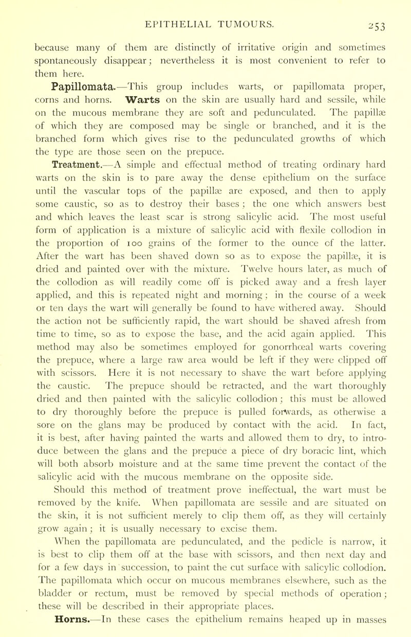 because many of them are distinctly of irritative origin and sometimes spontaneously disappear; nevertheless it is most convenient to refer to them here. Papillomata.—This group includes warts, or papillomata proper, corns and horns. Warts on the skin are usually hard and sessile, while on the mucous membrane they are soft and pedunculated. The papilla; of which they are composed may be single or branched, and it is the branched form which gives rise to the pedunculated growths of which the type are those seen on the prepuce. Treatment.—A simple and effectual method of treating ordinary hard warts on the skin is to pare away the dense epithelium on the surface until the vascular tops of the papilla; are exposed, and then to apply some caustic, so as to destroy their bases ; the one which answers best and which leaves the least scar is strong salicylic acid. The most useful form of application is a mixture of salicylic acid with flexile collodion in the proportion of 100 grains of the former to the ounce of the latter. After the wart has been shaved down so as to expose the papilla;, it is dried and painted over with the mixture. Twelve hours later, as much of the collodion as will readily come off is picked away and a fresh layer applied, and this is repeated night and morning ; in the course of a week or ten days the wart will generally be found to have withered away. Should the action not be sufficiently rapid, the wart should be shaved afresh from time to time, so as to expose the base, and the acid again applied. This method may also be sometimes employed for gonorrhceal warts covering the prepuce, where a large raw area would be left if they were clipped off with scissors. Here it is not necessary to shave the wart before applying the caustic. The prepuce should be retracted, and the wart thoroughly dried and then painted with the salicylic collodion ; this must be allowed to dry thoroughly before the prepuce is pulled forwards, as otherwise a sore on the glans may be produced by contact with the acid. In fact, it is best, after having painted the warts and allowed them to dry, to intro- duce between the glans and the prepuce a piece of dry boracic lint, which will both absorb moisture and at the same time prevent the contact of the salicylic acid with the mucous membrane on the opposite side. Should this method of treatment prove ineffectual, the wart must be removed by the knife. When papillomata are sessile and are situated on the skin, it is not sufficient merely to clip them off, as they will certainly grow again ; it is usually necessary to excise them. When the papillomata are pedunculated, and the pedicle is narrow, it is best to clip them off at the base with scissors, and then next day and for a few days in succession, to paint the cut surface with salicylic collodion. The papillomata which occur on mucous membranes elsewhere, such as the bladder or rectum, must be removed by special methods of operation; these will be described in their appropriate places. Horns.—In these cases the epithelium remains heaped up in masses