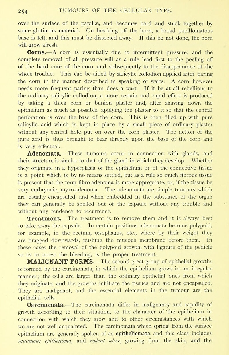 over the surface of the papillae, and becomes hard and stuck together by some glutinous material. On breaking off the horn, a broad papillomatous base is left, and this must be dissected away. If this be not done, the horn will grow afresh. Corns.—A corn is essentially due to intermittent pressure, and the complete removal of all pressure will as a rule lead first to the peeling off of the hard core of the corn, and subsequently to the disappearance of the whole trouble. This can be aided by salicylic collodion applied after paring the corn in the manner described in speaking of warts. A corn however needs more frequent paring than does a wart. If it be at all rebellious to the ordinary salicylic collodion, a more certain and rapid effect is produced by taking a thick corn or bunion plaster and, after shaving down the epithelium as much as possible, applying the plaster to it so that the central perforation is over the base of the corn. This is then filled up with pure salicylic acid which is kept in place by a small piece of ordinary plaster without any central hole put on over the corn plaster. The action of the pure acid is thus brought to bear directly upon the base of the corn and is very effectual. Adenomata.—These tumours occur in connection with glands, and their structure is similar to that of the gland in which they develop. Whether they originate in a hyperplasia of the epithelium or of the connective tissue is a point which is by no means settled, but as a rule so much fibrous tissue is present that the term fibro-adenoma is more appropriate, or, if the tissue be very embryonic, myxo-adenoma. The adenomata are simple tumours which are usually encapsuled, and when embedded in the substance of the organ they can generally be shelled out of the capsule without any trouble and without any tendency to recurrence. Treatment.—The treatment is to remove them and it is always best to take away the capsule. In certain positions adenomata become polypoid, for example, in the rectum, oesophagus, etc., where by their weight they are dragged downwards, pushing the mucous membrane before them. In these cases the removal of the polypoid growth, with ligature of the pedicle so as to arrest the bleeding, is the proper treatment. MALIGNANT FORMS.—The second great group of epithelial growths is formed by the carcinomata, in which the epithelium grows in an irregular manner; the cells are larger than the ordinary epithelial ones from which they originate, and the growths infiltrate the tissues and are not encapsuled. They are malignant, and the essential elements in the tumour are the epithelial cells. Carcinomata.—The carcinomata differ in malignancy and rapidity of growth according to their situation, to the character of the epithelium in connection with which they grow and to other circumstances with which we are not well acquainted. The carcinomata which spring from the surface epithelium are generally spoken of as epitheliomata and this class includes squamous epithelioma, and rodent ulcer, growing from the skin, and the
