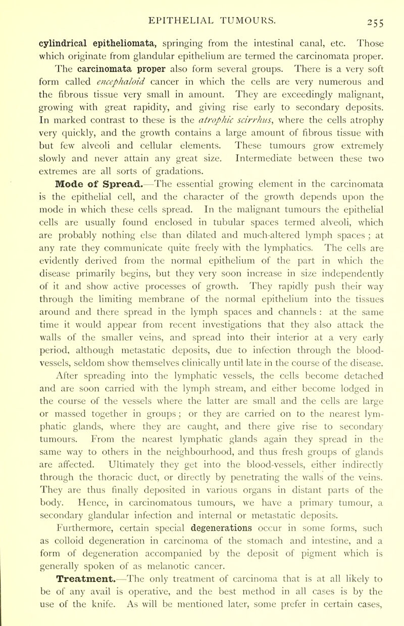 cylindrical epitheliomata, springing from the intestinal canal, etc. Those which originate from glandular epithelium are termed the carcinomata proper. The carcinomata proper also form several groups. There is a very soft form called encephaloid cancer in which the cells are very numerous and the fibrous tissue very small in amount. They are exceedingly malignant, growing with great rapidity, and giving rise early to secondary deposits. In marked contrast to these is the atrophic scirrhus, where the cells atrophy very quickly, and the growth contains a large amount of fibrous tissue with but few alveoli and cellular elements. These tumours grow extremely slowly and never attain any great size. Intermediate between these two extremes are all sorts of gradations. Mode of Spread.—The essential growing element in the carcinomata is the epithelial cell, and the character of the growth depends upon the mode in which these cells spread. In the malignant tumours the epithelial cells are usually found enclosed in tubular spaces termed alveoli, which are probably nothing else than dilated and much-altered lymph spaces ; at any rate they communicate quite freely with the lymphatics. The cells are evidently derived from the normal epithelium of the part in which the disease primarily begins, but they very soon increase in size independently of it and show active processes of growth. They rapidly push their way through the limiting membrane of the normal epithelium into the tissues around and there spread in the lymph spaces and channels : at the same time it would appear from recent investigations that they also attack the walls of the smaller veins, and spread into their interior at a very early period, although metastatic deposits, due to infection through the blood- vessels, seldom show themselves clinically until late in the course of the disease. After spreading into the lymphatic vessels, the cells become detached and are soon carried with the lymph stream, and either become lodged in the course of the vessels where the latter are small and the cells are large or massed together in groups ; or they are carried on to the nearest lym- phatic glands, where they are caught, and there give rise to secondary tumours. From the nearest lymphatic glands again they spread in the same way to others in the neighbourhood, and thus fresh groups of glands are affected. Ultimately they get into the blood-vessels, either indirectly through the thoracic duct, or directly by penetrating the walls of the veins. They are thus finally deposited in various organs in distant parts of the body. Hence, in carcinomatous tumours, we have a primary tumour, a secondary glandular infection and internal or metastatic deposits. Furthermore, certain special degenerations occur in some forms, such as colloid degeneration in carcinoma of the stomach and intestine, and a form of degeneration accompanied by the deposit of pigment which is generally spoken of as melanotic cancer. Treatment.—The only treatment of carcinoma that is at all likely to be of any avail is operative, and the best method in all cases is by the use of the knife. As will be mentioned later, some prefer in certain cases,